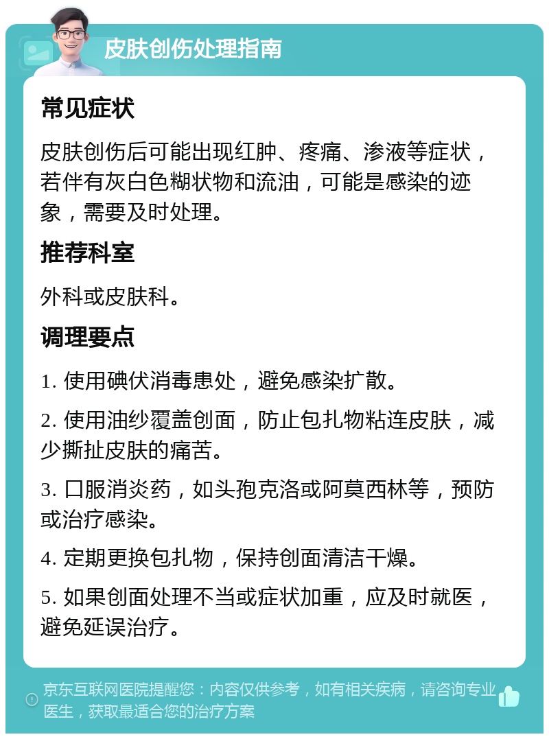 皮肤创伤处理指南 常见症状 皮肤创伤后可能出现红肿、疼痛、渗液等症状，若伴有灰白色糊状物和流油，可能是感染的迹象，需要及时处理。 推荐科室 外科或皮肤科。 调理要点 1. 使用碘伏消毒患处，避免感染扩散。 2. 使用油纱覆盖创面，防止包扎物粘连皮肤，减少撕扯皮肤的痛苦。 3. 口服消炎药，如头孢克洛或阿莫西林等，预防或治疗感染。 4. 定期更换包扎物，保持创面清洁干燥。 5. 如果创面处理不当或症状加重，应及时就医，避免延误治疗。