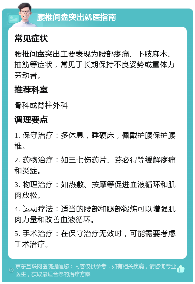 腰椎间盘突出就医指南 常见症状 腰椎间盘突出主要表现为腰部疼痛、下肢麻木、抽筋等症状，常见于长期保持不良姿势或重体力劳动者。 推荐科室 骨科或脊柱外科 调理要点 1. 保守治疗：多休息，睡硬床，佩戴护腰保护腰椎。 2. 药物治疗：如三七伤药片、芬必得等缓解疼痛和炎症。 3. 物理治疗：如热敷、按摩等促进血液循环和肌肉放松。 4. 运动疗法：适当的腰部和腿部锻炼可以增强肌肉力量和改善血液循环。 5. 手术治疗：在保守治疗无效时，可能需要考虑手术治疗。