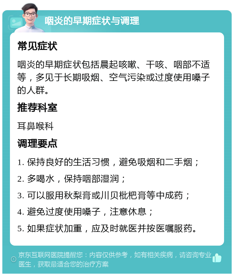 咽炎的早期症状与调理 常见症状 咽炎的早期症状包括晨起咳嗽、干咳、咽部不适等，多见于长期吸烟、空气污染或过度使用嗓子的人群。 推荐科室 耳鼻喉科 调理要点 1. 保持良好的生活习惯，避免吸烟和二手烟； 2. 多喝水，保持咽部湿润； 3. 可以服用秋梨膏或川贝枇杷膏等中成药； 4. 避免过度使用嗓子，注意休息； 5. 如果症状加重，应及时就医并按医嘱服药。