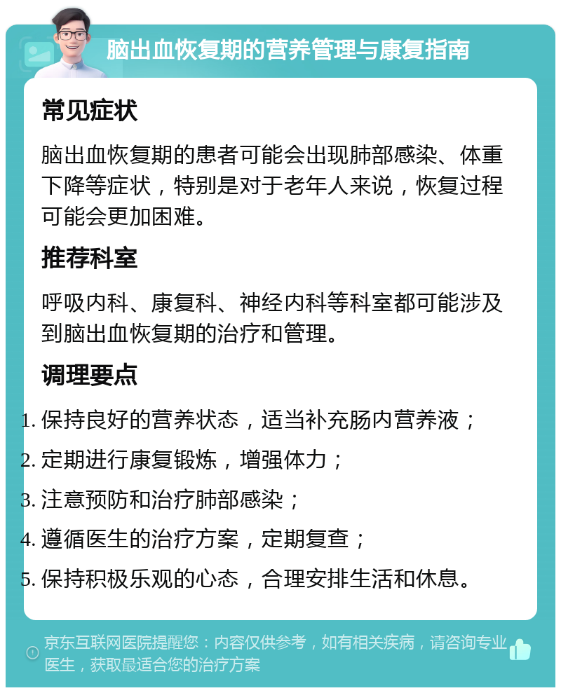 脑出血恢复期的营养管理与康复指南 常见症状 脑出血恢复期的患者可能会出现肺部感染、体重下降等症状，特别是对于老年人来说，恢复过程可能会更加困难。 推荐科室 呼吸内科、康复科、神经内科等科室都可能涉及到脑出血恢复期的治疗和管理。 调理要点 保持良好的营养状态，适当补充肠内营养液； 定期进行康复锻炼，增强体力； 注意预防和治疗肺部感染； 遵循医生的治疗方案，定期复查； 保持积极乐观的心态，合理安排生活和休息。