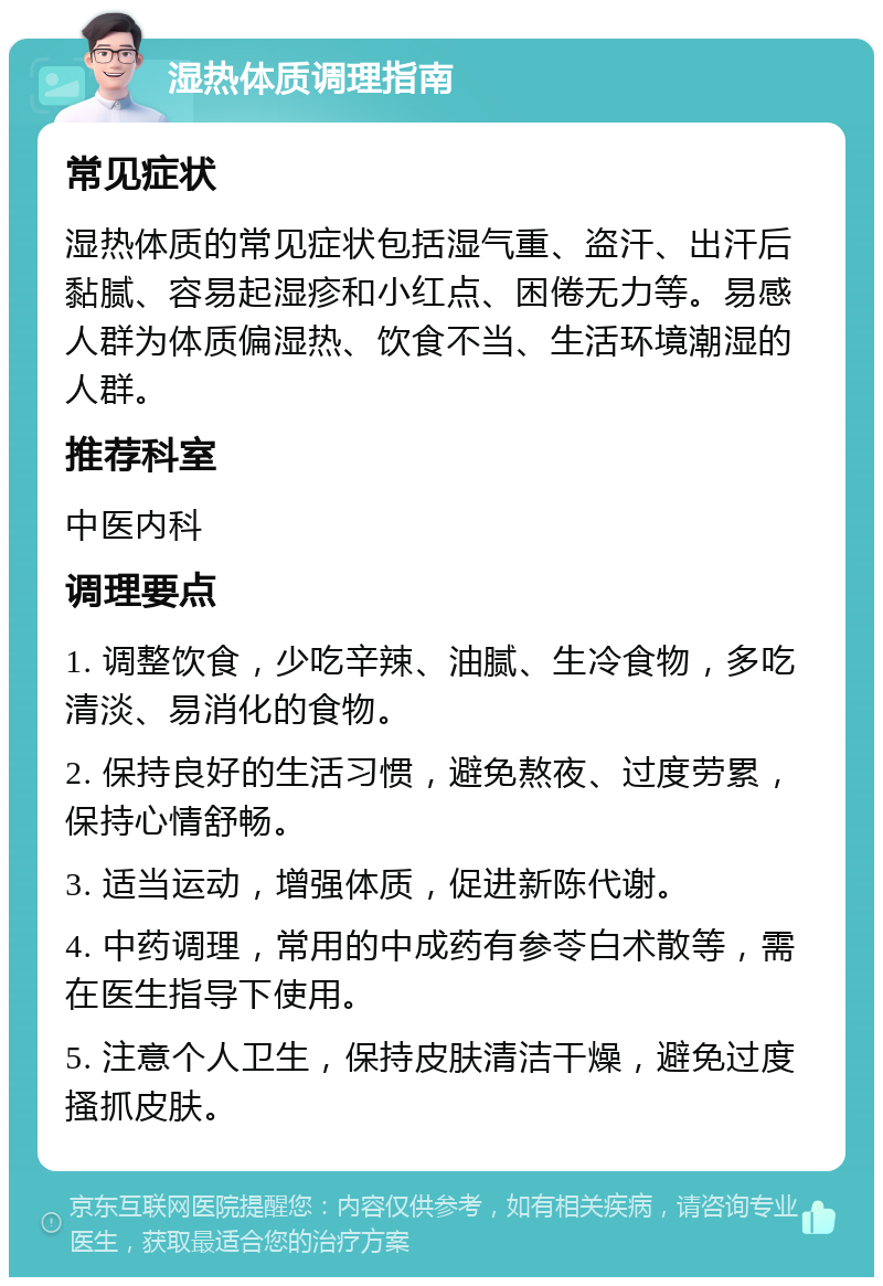 湿热体质调理指南 常见症状 湿热体质的常见症状包括湿气重、盗汗、出汗后黏腻、容易起湿疹和小红点、困倦无力等。易感人群为体质偏湿热、饮食不当、生活环境潮湿的人群。 推荐科室 中医内科 调理要点 1. 调整饮食，少吃辛辣、油腻、生冷食物，多吃清淡、易消化的食物。 2. 保持良好的生活习惯，避免熬夜、过度劳累，保持心情舒畅。 3. 适当运动，增强体质，促进新陈代谢。 4. 中药调理，常用的中成药有参苓白术散等，需在医生指导下使用。 5. 注意个人卫生，保持皮肤清洁干燥，避免过度搔抓皮肤。