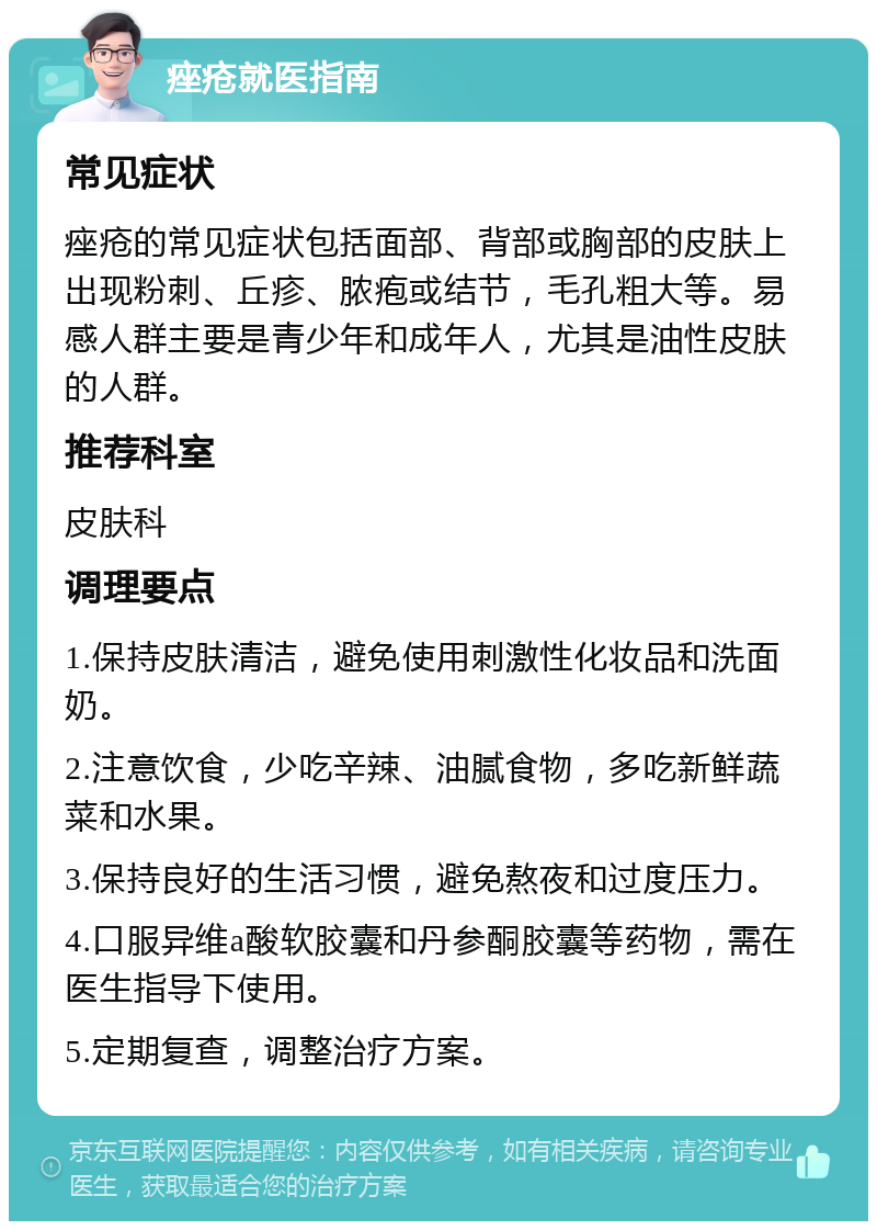 痤疮就医指南 常见症状 痤疮的常见症状包括面部、背部或胸部的皮肤上出现粉刺、丘疹、脓疱或结节，毛孔粗大等。易感人群主要是青少年和成年人，尤其是油性皮肤的人群。 推荐科室 皮肤科 调理要点 1.保持皮肤清洁，避免使用刺激性化妆品和洗面奶。 2.注意饮食，少吃辛辣、油腻食物，多吃新鲜蔬菜和水果。 3.保持良好的生活习惯，避免熬夜和过度压力。 4.口服异维a酸软胶囊和丹参酮胶囊等药物，需在医生指导下使用。 5.定期复查，调整治疗方案。