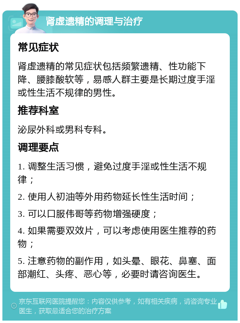 肾虚遗精的调理与治疗 常见症状 肾虚遗精的常见症状包括频繁遗精、性功能下降、腰膝酸软等，易感人群主要是长期过度手淫或性生活不规律的男性。 推荐科室 泌尿外科或男科专科。 调理要点 1. 调整生活习惯，避免过度手淫或性生活不规律； 2. 使用人初油等外用药物延长性生活时间； 3. 可以口服伟哥等药物增强硬度； 4. 如果需要双效片，可以考虑使用医生推荐的药物； 5. 注意药物的副作用，如头晕、眼花、鼻塞、面部潮红、头疼、恶心等，必要时请咨询医生。