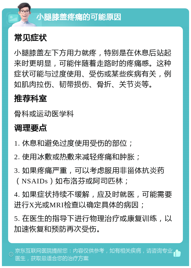 小腿膝盖疼痛的可能原因 常见症状 小腿膝盖左下方用力就疼，特别是在休息后站起来时更明显，可能伴随着走路时的疼痛感。这种症状可能与过度使用、受伤或某些疾病有关，例如肌肉拉伤、韧带损伤、骨折、关节炎等。 推荐科室 骨科或运动医学科 调理要点 1. 休息和避免过度使用受伤的部位； 2. 使用冰敷或热敷来减轻疼痛和肿胀； 3. 如果疼痛严重，可以考虑服用非甾体抗炎药（NSAIDs）如布洛芬或阿司匹林； 4. 如果症状持续不缓解，应及时就医，可能需要进行X光或MRI检查以确定具体的病因； 5. 在医生的指导下进行物理治疗或康复训练，以加速恢复和预防再次受伤。