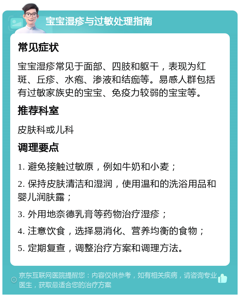 宝宝湿疹与过敏处理指南 常见症状 宝宝湿疹常见于面部、四肢和躯干，表现为红斑、丘疹、水疱、渗液和结痂等。易感人群包括有过敏家族史的宝宝、免疫力较弱的宝宝等。 推荐科室 皮肤科或儿科 调理要点 1. 避免接触过敏原，例如牛奶和小麦； 2. 保持皮肤清洁和湿润，使用温和的洗浴用品和婴儿润肤露； 3. 外用地奈德乳膏等药物治疗湿疹； 4. 注意饮食，选择易消化、营养均衡的食物； 5. 定期复查，调整治疗方案和调理方法。