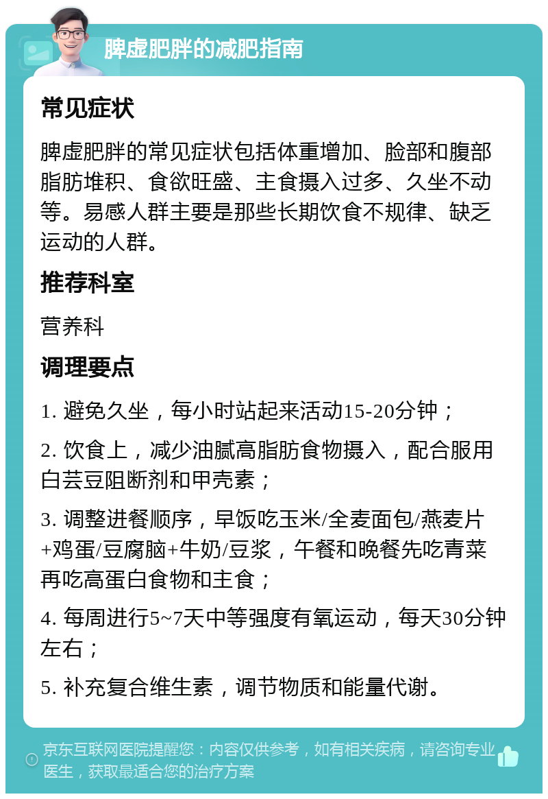 脾虚肥胖的减肥指南 常见症状 脾虚肥胖的常见症状包括体重增加、脸部和腹部脂肪堆积、食欲旺盛、主食摄入过多、久坐不动等。易感人群主要是那些长期饮食不规律、缺乏运动的人群。 推荐科室 营养科 调理要点 1. 避免久坐，每小时站起来活动15-20分钟； 2. 饮食上，减少油腻高脂肪食物摄入，配合服用白芸豆阻断剂和甲壳素； 3. 调整进餐顺序，早饭吃玉米/全麦面包/燕麦片+鸡蛋/豆腐脑+牛奶/豆浆，午餐和晚餐先吃青菜再吃高蛋白食物和主食； 4. 每周进行5~7天中等强度有氧运动，每天30分钟左右； 5. 补充复合维生素，调节物质和能量代谢。