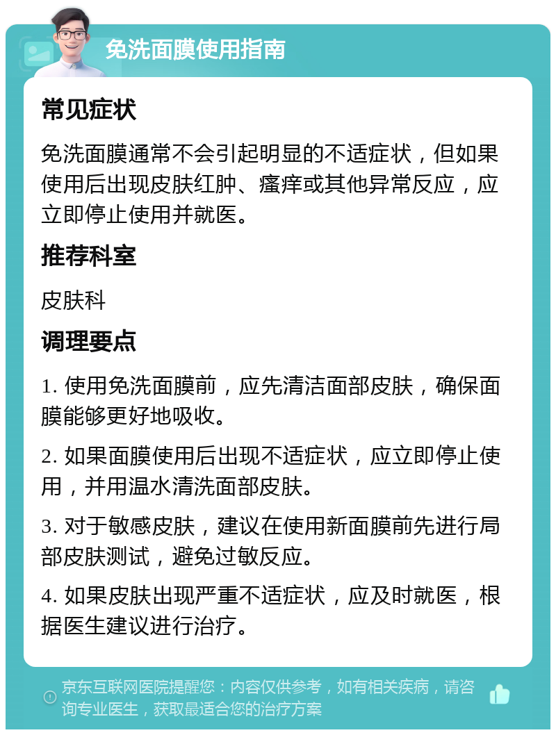 免洗面膜使用指南 常见症状 免洗面膜通常不会引起明显的不适症状，但如果使用后出现皮肤红肿、瘙痒或其他异常反应，应立即停止使用并就医。 推荐科室 皮肤科 调理要点 1. 使用免洗面膜前，应先清洁面部皮肤，确保面膜能够更好地吸收。 2. 如果面膜使用后出现不适症状，应立即停止使用，并用温水清洗面部皮肤。 3. 对于敏感皮肤，建议在使用新面膜前先进行局部皮肤测试，避免过敏反应。 4. 如果皮肤出现严重不适症状，应及时就医，根据医生建议进行治疗。