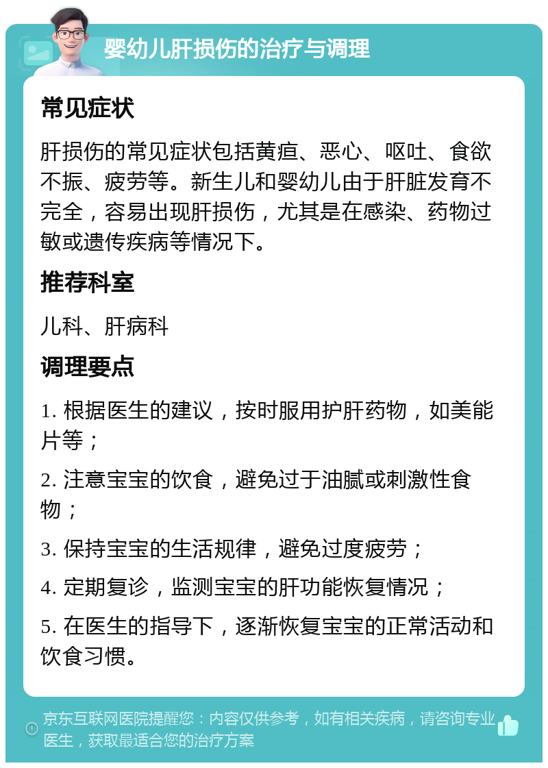 婴幼儿肝损伤的治疗与调理 常见症状 肝损伤的常见症状包括黄疸、恶心、呕吐、食欲不振、疲劳等。新生儿和婴幼儿由于肝脏发育不完全，容易出现肝损伤，尤其是在感染、药物过敏或遗传疾病等情况下。 推荐科室 儿科、肝病科 调理要点 1. 根据医生的建议，按时服用护肝药物，如美能片等； 2. 注意宝宝的饮食，避免过于油腻或刺激性食物； 3. 保持宝宝的生活规律，避免过度疲劳； 4. 定期复诊，监测宝宝的肝功能恢复情况； 5. 在医生的指导下，逐渐恢复宝宝的正常活动和饮食习惯。