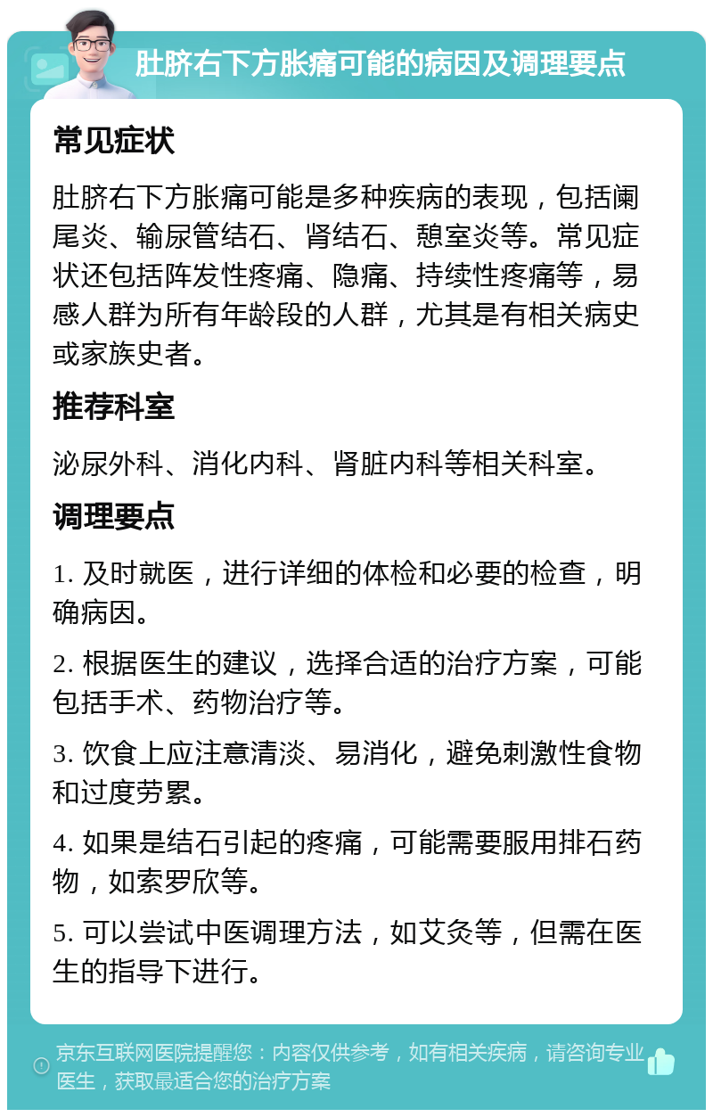 肚脐右下方胀痛可能的病因及调理要点 常见症状 肚脐右下方胀痛可能是多种疾病的表现，包括阑尾炎、输尿管结石、肾结石、憩室炎等。常见症状还包括阵发性疼痛、隐痛、持续性疼痛等，易感人群为所有年龄段的人群，尤其是有相关病史或家族史者。 推荐科室 泌尿外科、消化内科、肾脏内科等相关科室。 调理要点 1. 及时就医，进行详细的体检和必要的检查，明确病因。 2. 根据医生的建议，选择合适的治疗方案，可能包括手术、药物治疗等。 3. 饮食上应注意清淡、易消化，避免刺激性食物和过度劳累。 4. 如果是结石引起的疼痛，可能需要服用排石药物，如索罗欣等。 5. 可以尝试中医调理方法，如艾灸等，但需在医生的指导下进行。