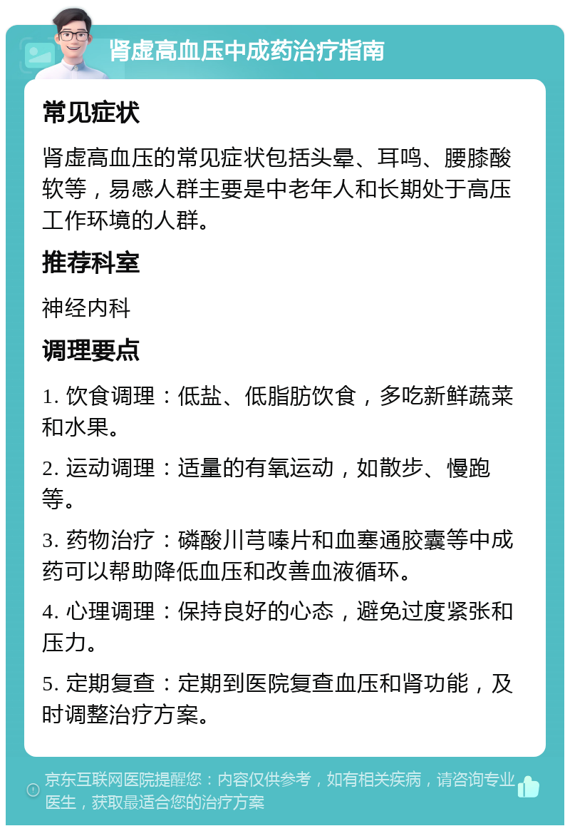 肾虚高血压中成药治疗指南 常见症状 肾虚高血压的常见症状包括头晕、耳鸣、腰膝酸软等，易感人群主要是中老年人和长期处于高压工作环境的人群。 推荐科室 神经内科 调理要点 1. 饮食调理：低盐、低脂肪饮食，多吃新鲜蔬菜和水果。 2. 运动调理：适量的有氧运动，如散步、慢跑等。 3. 药物治疗：磷酸川芎嗪片和血塞通胶囊等中成药可以帮助降低血压和改善血液循环。 4. 心理调理：保持良好的心态，避免过度紧张和压力。 5. 定期复查：定期到医院复查血压和肾功能，及时调整治疗方案。