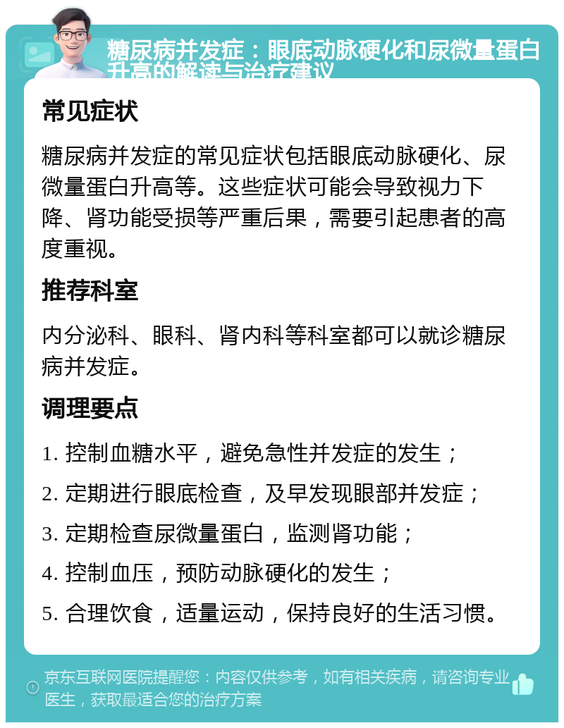 糖尿病并发症：眼底动脉硬化和尿微量蛋白升高的解读与治疗建议 常见症状 糖尿病并发症的常见症状包括眼底动脉硬化、尿微量蛋白升高等。这些症状可能会导致视力下降、肾功能受损等严重后果，需要引起患者的高度重视。 推荐科室 内分泌科、眼科、肾内科等科室都可以就诊糖尿病并发症。 调理要点 1. 控制血糖水平，避免急性并发症的发生； 2. 定期进行眼底检查，及早发现眼部并发症； 3. 定期检查尿微量蛋白，监测肾功能； 4. 控制血压，预防动脉硬化的发生； 5. 合理饮食，适量运动，保持良好的生活习惯。