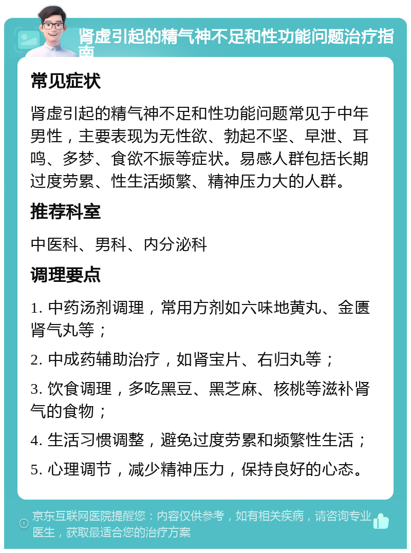 肾虚引起的精气神不足和性功能问题治疗指南 常见症状 肾虚引起的精气神不足和性功能问题常见于中年男性，主要表现为无性欲、勃起不坚、早泄、耳鸣、多梦、食欲不振等症状。易感人群包括长期过度劳累、性生活频繁、精神压力大的人群。 推荐科室 中医科、男科、内分泌科 调理要点 1. 中药汤剂调理，常用方剂如六味地黄丸、金匮肾气丸等； 2. 中成药辅助治疗，如肾宝片、右归丸等； 3. 饮食调理，多吃黑豆、黑芝麻、核桃等滋补肾气的食物； 4. 生活习惯调整，避免过度劳累和频繁性生活； 5. 心理调节，减少精神压力，保持良好的心态。