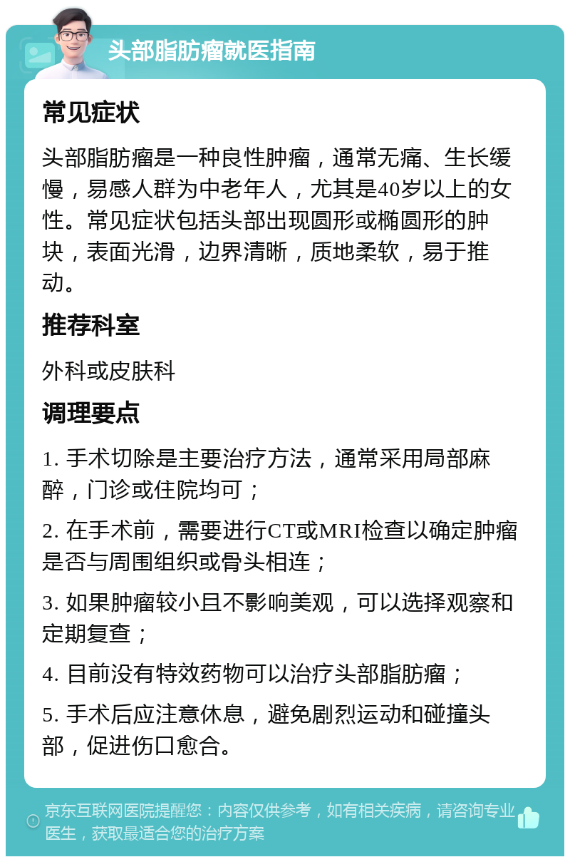 头部脂肪瘤就医指南 常见症状 头部脂肪瘤是一种良性肿瘤，通常无痛、生长缓慢，易感人群为中老年人，尤其是40岁以上的女性。常见症状包括头部出现圆形或椭圆形的肿块，表面光滑，边界清晰，质地柔软，易于推动。 推荐科室 外科或皮肤科 调理要点 1. 手术切除是主要治疗方法，通常采用局部麻醉，门诊或住院均可； 2. 在手术前，需要进行CT或MRI检查以确定肿瘤是否与周围组织或骨头相连； 3. 如果肿瘤较小且不影响美观，可以选择观察和定期复查； 4. 目前没有特效药物可以治疗头部脂肪瘤； 5. 手术后应注意休息，避免剧烈运动和碰撞头部，促进伤口愈合。