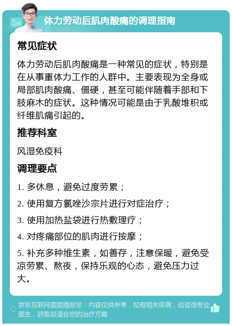 体力劳动后肌肉酸痛的调理指南 常见症状 体力劳动后肌肉酸痛是一种常见的症状，特别是在从事重体力工作的人群中。主要表现为全身或局部肌肉酸痛、僵硬，甚至可能伴随着手部和下肢麻木的症状。这种情况可能是由于乳酸堆积或纤维肌痛引起的。 推荐科室 风湿免疫科 调理要点 1. 多休息，避免过度劳累； 2. 使用复方氯唑沙宗片进行对症治疗； 3. 使用加热盐袋进行热敷理疗； 4. 对疼痛部位的肌肉进行按摩； 5. 补充多种维生素，如善存，注意保暖，避免受凉劳累、熬夜，保持乐观的心态，避免压力过大。