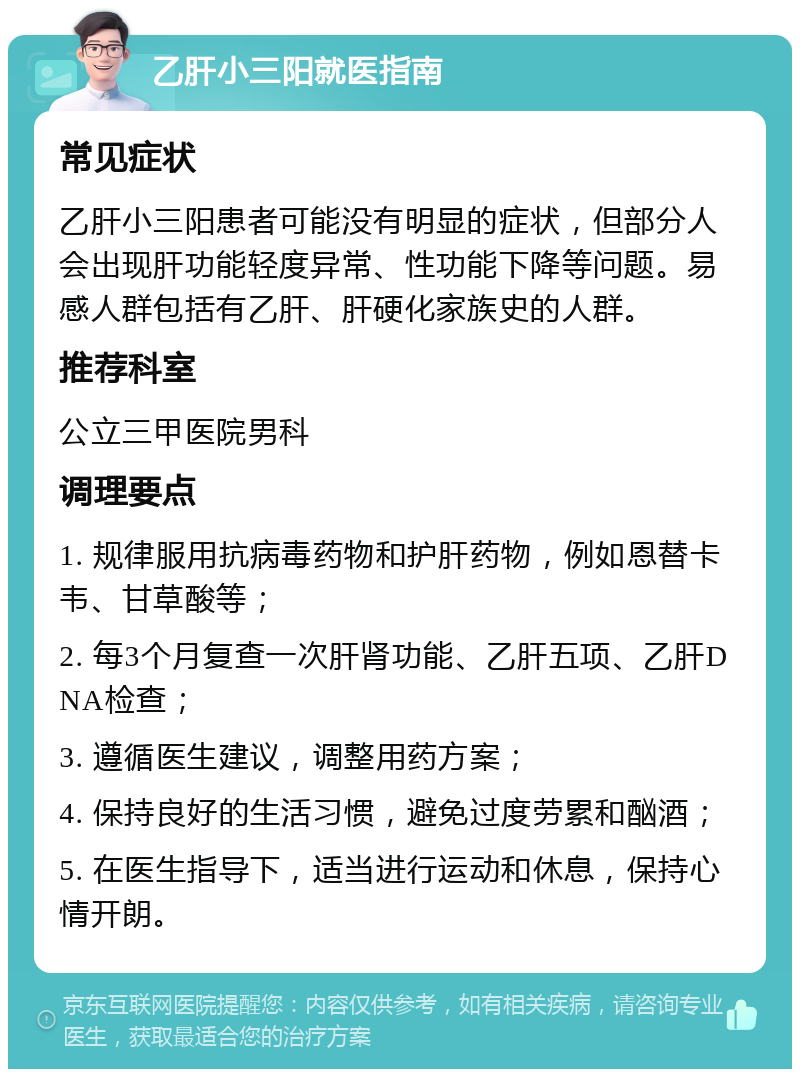 乙肝小三阳就医指南 常见症状 乙肝小三阳患者可能没有明显的症状，但部分人会出现肝功能轻度异常、性功能下降等问题。易感人群包括有乙肝、肝硬化家族史的人群。 推荐科室 公立三甲医院男科 调理要点 1. 规律服用抗病毒药物和护肝药物，例如恩替卡韦、甘草酸等； 2. 每3个月复查一次肝肾功能、乙肝五项、乙肝DNA检查； 3. 遵循医生建议，调整用药方案； 4. 保持良好的生活习惯，避免过度劳累和酗酒； 5. 在医生指导下，适当进行运动和休息，保持心情开朗。