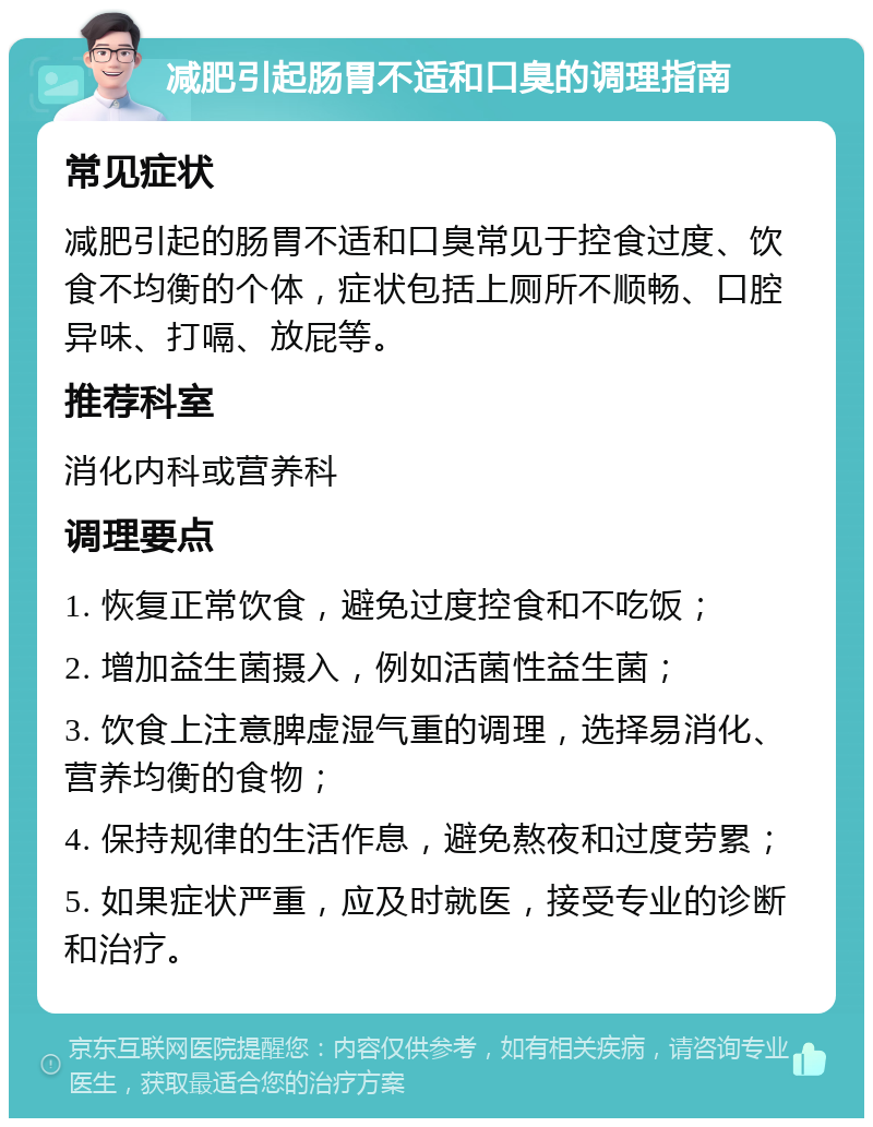 减肥引起肠胃不适和口臭的调理指南 常见症状 减肥引起的肠胃不适和口臭常见于控食过度、饮食不均衡的个体，症状包括上厕所不顺畅、口腔异味、打嗝、放屁等。 推荐科室 消化内科或营养科 调理要点 1. 恢复正常饮食，避免过度控食和不吃饭； 2. 增加益生菌摄入，例如活菌性益生菌； 3. 饮食上注意脾虚湿气重的调理，选择易消化、营养均衡的食物； 4. 保持规律的生活作息，避免熬夜和过度劳累； 5. 如果症状严重，应及时就医，接受专业的诊断和治疗。