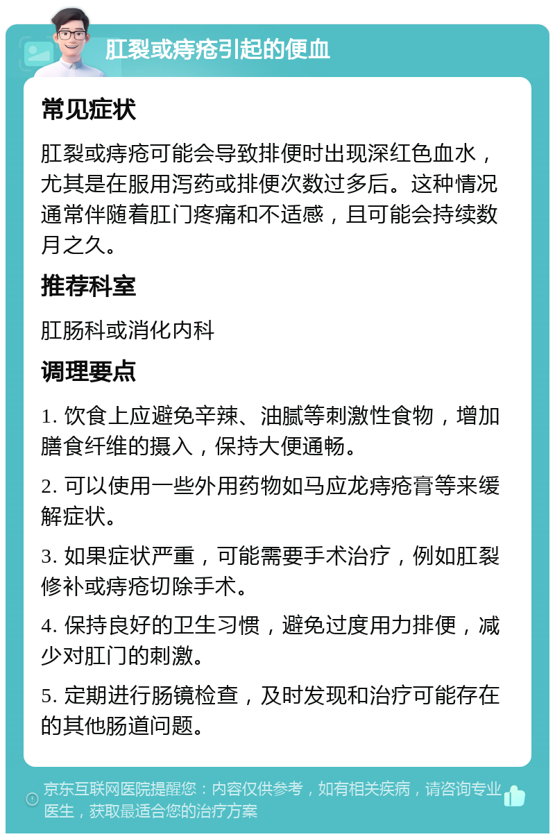 肛裂或痔疮引起的便血 常见症状 肛裂或痔疮可能会导致排便时出现深红色血水，尤其是在服用泻药或排便次数过多后。这种情况通常伴随着肛门疼痛和不适感，且可能会持续数月之久。 推荐科室 肛肠科或消化内科 调理要点 1. 饮食上应避免辛辣、油腻等刺激性食物，增加膳食纤维的摄入，保持大便通畅。 2. 可以使用一些外用药物如马应龙痔疮膏等来缓解症状。 3. 如果症状严重，可能需要手术治疗，例如肛裂修补或痔疮切除手术。 4. 保持良好的卫生习惯，避免过度用力排便，减少对肛门的刺激。 5. 定期进行肠镜检查，及时发现和治疗可能存在的其他肠道问题。