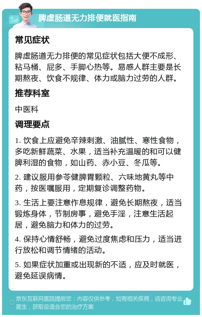 脾虚肠道无力排便就医指南 常见症状 脾虚肠道无力排便的常见症状包括大便不成形、粘马桶、屁多、手脚心热等。易感人群主要是长期熬夜、饮食不规律、体力或脑力过劳的人群。 推荐科室 中医科 调理要点 1. 饮食上应避免辛辣刺激、油腻性、寒性食物，多吃新鲜蔬菜、水果，适当补充温暖的和可以健脾利湿的食物，如山药、赤小豆、冬瓜等。 2. 建议服用参苓健脾胃颗粒、六味地黄丸等中药，按医嘱服用，定期复诊调整药物。 3. 生活上要注意作息规律，避免长期熬夜，适当锻炼身体，节制房事，避免手淫，注意生活起居，避免脑力和体力的过劳。 4. 保持心情舒畅，避免过度焦虑和压力，适当进行放松和调节情绪的活动。 5. 如果症状加重或出现新的不适，应及时就医，避免延误病情。