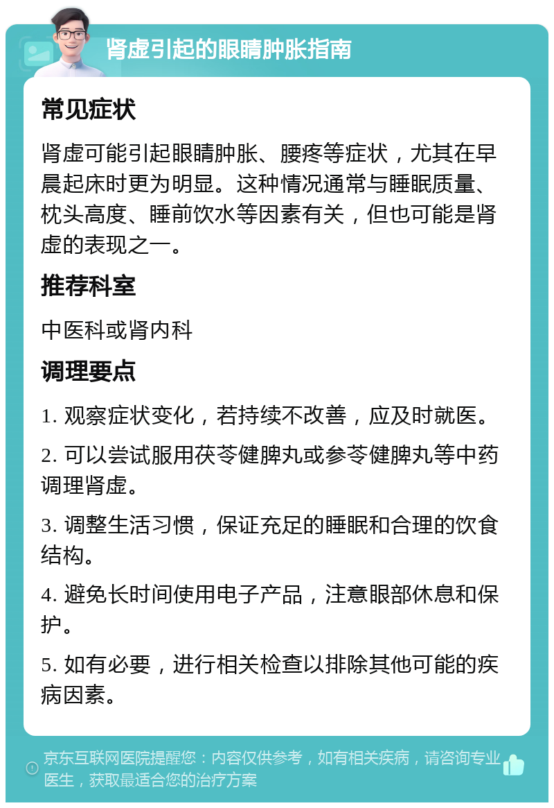 肾虚引起的眼睛肿胀指南 常见症状 肾虚可能引起眼睛肿胀、腰疼等症状，尤其在早晨起床时更为明显。这种情况通常与睡眠质量、枕头高度、睡前饮水等因素有关，但也可能是肾虚的表现之一。 推荐科室 中医科或肾内科 调理要点 1. 观察症状变化，若持续不改善，应及时就医。 2. 可以尝试服用茯苓健脾丸或参苓健脾丸等中药调理肾虚。 3. 调整生活习惯，保证充足的睡眠和合理的饮食结构。 4. 避免长时间使用电子产品，注意眼部休息和保护。 5. 如有必要，进行相关检查以排除其他可能的疾病因素。