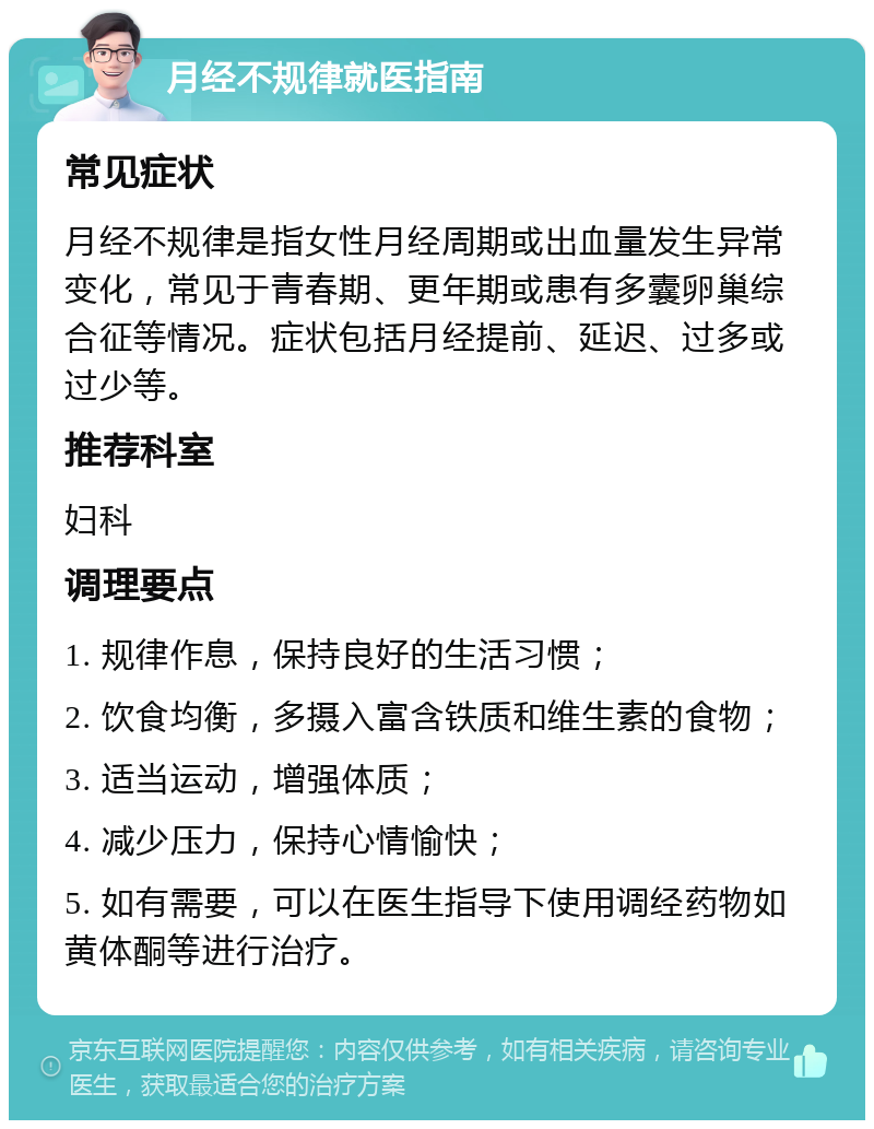 月经不规律就医指南 常见症状 月经不规律是指女性月经周期或出血量发生异常变化，常见于青春期、更年期或患有多囊卵巢综合征等情况。症状包括月经提前、延迟、过多或过少等。 推荐科室 妇科 调理要点 1. 规律作息，保持良好的生活习惯； 2. 饮食均衡，多摄入富含铁质和维生素的食物； 3. 适当运动，增强体质； 4. 减少压力，保持心情愉快； 5. 如有需要，可以在医生指导下使用调经药物如黄体酮等进行治疗。