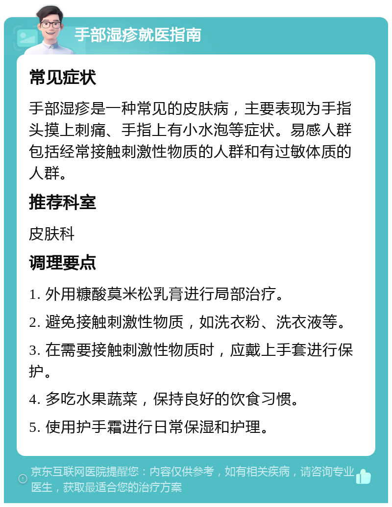 手部湿疹就医指南 常见症状 手部湿疹是一种常见的皮肤病，主要表现为手指头摸上刺痛、手指上有小水泡等症状。易感人群包括经常接触刺激性物质的人群和有过敏体质的人群。 推荐科室 皮肤科 调理要点 1. 外用糠酸莫米松乳膏进行局部治疗。 2. 避免接触刺激性物质，如洗衣粉、洗衣液等。 3. 在需要接触刺激性物质时，应戴上手套进行保护。 4. 多吃水果蔬菜，保持良好的饮食习惯。 5. 使用护手霜进行日常保湿和护理。