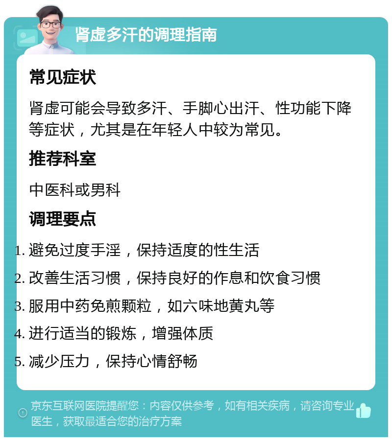 肾虚多汗的调理指南 常见症状 肾虚可能会导致多汗、手脚心出汗、性功能下降等症状，尤其是在年轻人中较为常见。 推荐科室 中医科或男科 调理要点 避免过度手淫，保持适度的性生活 改善生活习惯，保持良好的作息和饮食习惯 服用中药免煎颗粒，如六味地黄丸等 进行适当的锻炼，增强体质 减少压力，保持心情舒畅