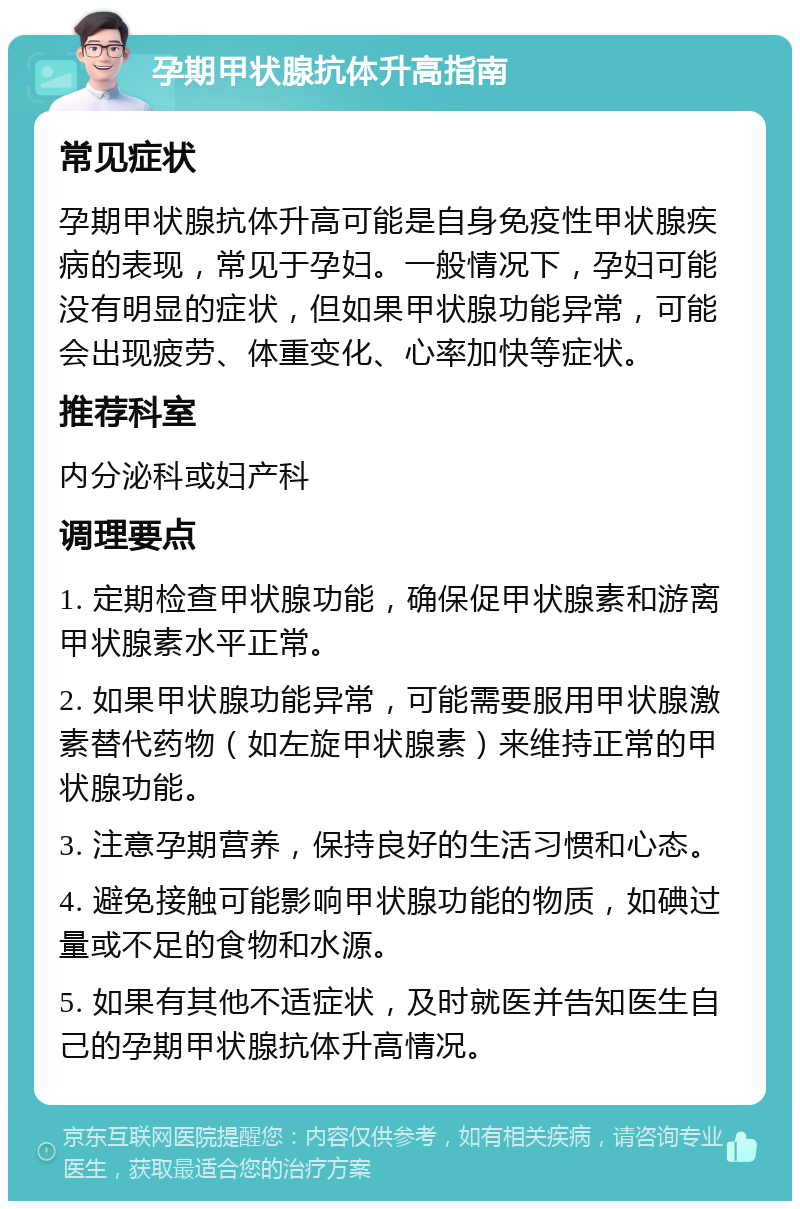 孕期甲状腺抗体升高指南 常见症状 孕期甲状腺抗体升高可能是自身免疫性甲状腺疾病的表现，常见于孕妇。一般情况下，孕妇可能没有明显的症状，但如果甲状腺功能异常，可能会出现疲劳、体重变化、心率加快等症状。 推荐科室 内分泌科或妇产科 调理要点 1. 定期检查甲状腺功能，确保促甲状腺素和游离甲状腺素水平正常。 2. 如果甲状腺功能异常，可能需要服用甲状腺激素替代药物（如左旋甲状腺素）来维持正常的甲状腺功能。 3. 注意孕期营养，保持良好的生活习惯和心态。 4. 避免接触可能影响甲状腺功能的物质，如碘过量或不足的食物和水源。 5. 如果有其他不适症状，及时就医并告知医生自己的孕期甲状腺抗体升高情况。