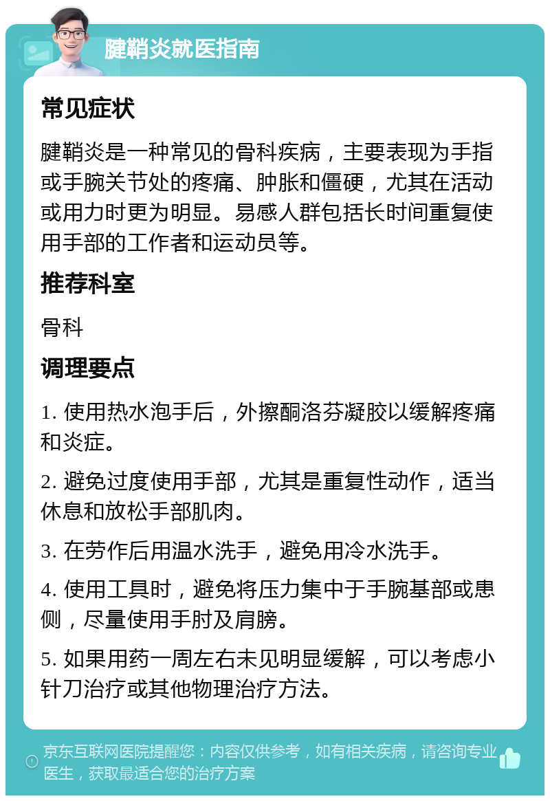 腱鞘炎就医指南 常见症状 腱鞘炎是一种常见的骨科疾病，主要表现为手指或手腕关节处的疼痛、肿胀和僵硬，尤其在活动或用力时更为明显。易感人群包括长时间重复使用手部的工作者和运动员等。 推荐科室 骨科 调理要点 1. 使用热水泡手后，外擦酮洛芬凝胶以缓解疼痛和炎症。 2. 避免过度使用手部，尤其是重复性动作，适当休息和放松手部肌肉。 3. 在劳作后用温水洗手，避免用冷水洗手。 4. 使用工具时，避免将压力集中于手腕基部或患侧，尽量使用手肘及肩膀。 5. 如果用药一周左右未见明显缓解，可以考虑小针刀治疗或其他物理治疗方法。