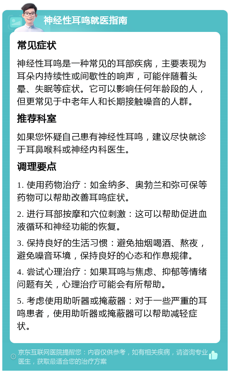 神经性耳鸣就医指南 常见症状 神经性耳鸣是一种常见的耳部疾病，主要表现为耳朵内持续性或间歇性的响声，可能伴随着头晕、失眠等症状。它可以影响任何年龄段的人，但更常见于中老年人和长期接触噪音的人群。 推荐科室 如果您怀疑自己患有神经性耳鸣，建议尽快就诊于耳鼻喉科或神经内科医生。 调理要点 1. 使用药物治疗：如金纳多、奥勃兰和弥可保等药物可以帮助改善耳鸣症状。 2. 进行耳部按摩和穴位刺激：这可以帮助促进血液循环和神经功能的恢复。 3. 保持良好的生活习惯：避免抽烟喝酒、熬夜，避免噪音环境，保持良好的心态和作息规律。 4. 尝试心理治疗：如果耳鸣与焦虑、抑郁等情绪问题有关，心理治疗可能会有所帮助。 5. 考虑使用助听器或掩蔽器：对于一些严重的耳鸣患者，使用助听器或掩蔽器可以帮助减轻症状。