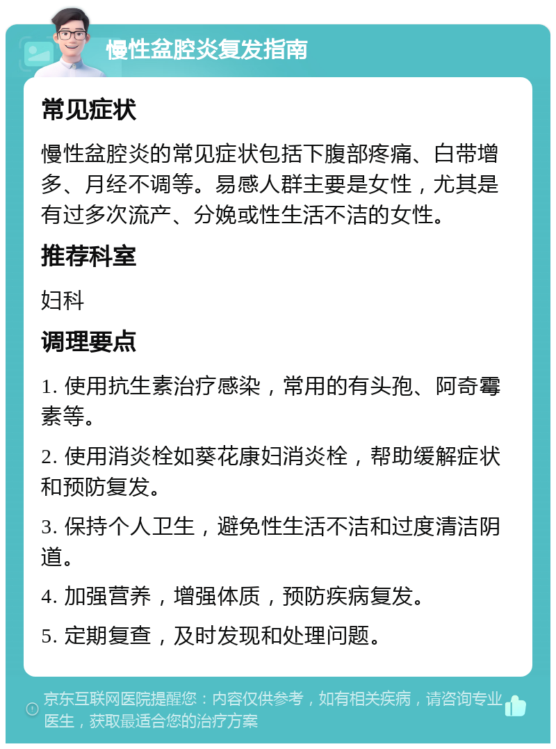 慢性盆腔炎复发指南 常见症状 慢性盆腔炎的常见症状包括下腹部疼痛、白带增多、月经不调等。易感人群主要是女性，尤其是有过多次流产、分娩或性生活不洁的女性。 推荐科室 妇科 调理要点 1. 使用抗生素治疗感染，常用的有头孢、阿奇霉素等。 2. 使用消炎栓如葵花康妇消炎栓，帮助缓解症状和预防复发。 3. 保持个人卫生，避免性生活不洁和过度清洁阴道。 4. 加强营养，增强体质，预防疾病复发。 5. 定期复查，及时发现和处理问题。