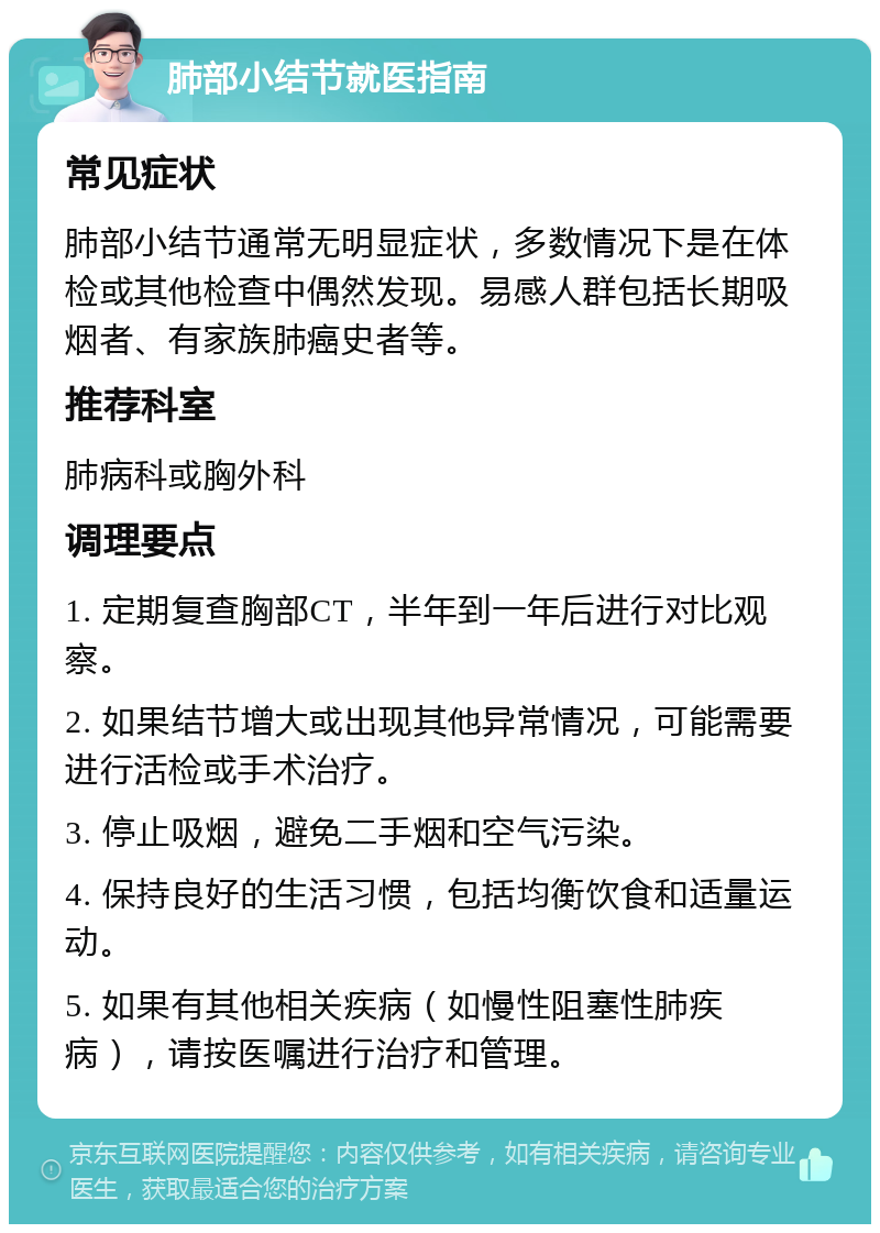 肺部小结节就医指南 常见症状 肺部小结节通常无明显症状，多数情况下是在体检或其他检查中偶然发现。易感人群包括长期吸烟者、有家族肺癌史者等。 推荐科室 肺病科或胸外科 调理要点 1. 定期复查胸部CT，半年到一年后进行对比观察。 2. 如果结节增大或出现其他异常情况，可能需要进行活检或手术治疗。 3. 停止吸烟，避免二手烟和空气污染。 4. 保持良好的生活习惯，包括均衡饮食和适量运动。 5. 如果有其他相关疾病（如慢性阻塞性肺疾病），请按医嘱进行治疗和管理。