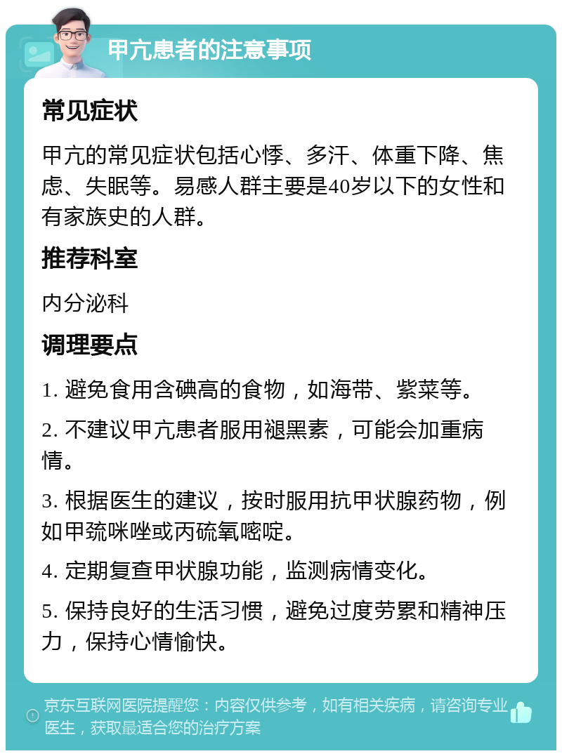 甲亢患者的注意事项 常见症状 甲亢的常见症状包括心悸、多汗、体重下降、焦虑、失眠等。易感人群主要是40岁以下的女性和有家族史的人群。 推荐科室 内分泌科 调理要点 1. 避免食用含碘高的食物，如海带、紫菜等。 2. 不建议甲亢患者服用褪黑素，可能会加重病情。 3. 根据医生的建议，按时服用抗甲状腺药物，例如甲巯咪唑或丙硫氧嘧啶。 4. 定期复查甲状腺功能，监测病情变化。 5. 保持良好的生活习惯，避免过度劳累和精神压力，保持心情愉快。