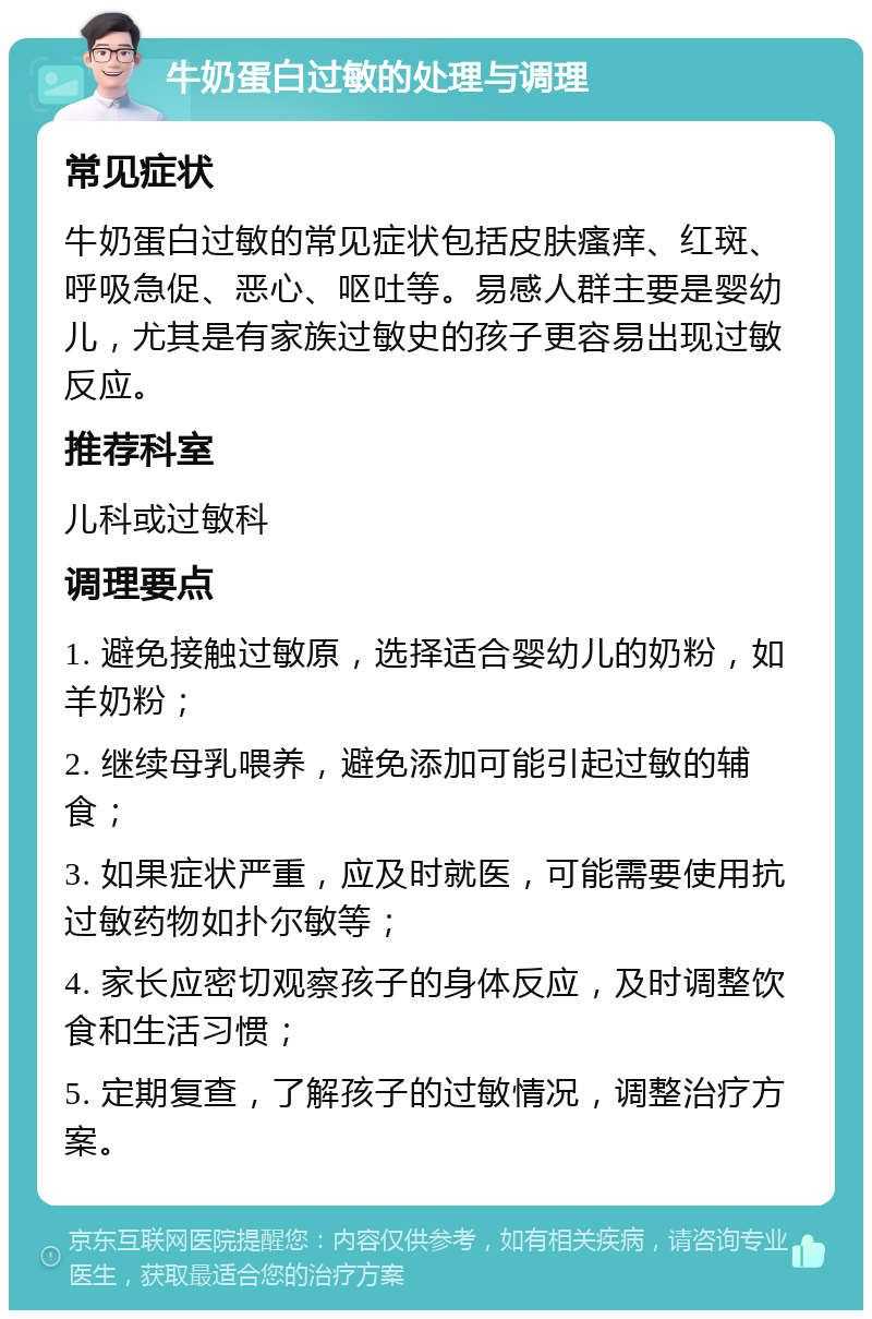 牛奶蛋白过敏的处理与调理 常见症状 牛奶蛋白过敏的常见症状包括皮肤瘙痒、红斑、呼吸急促、恶心、呕吐等。易感人群主要是婴幼儿，尤其是有家族过敏史的孩子更容易出现过敏反应。 推荐科室 儿科或过敏科 调理要点 1. 避免接触过敏原，选择适合婴幼儿的奶粉，如羊奶粉； 2. 继续母乳喂养，避免添加可能引起过敏的辅食； 3. 如果症状严重，应及时就医，可能需要使用抗过敏药物如扑尔敏等； 4. 家长应密切观察孩子的身体反应，及时调整饮食和生活习惯； 5. 定期复查，了解孩子的过敏情况，调整治疗方案。