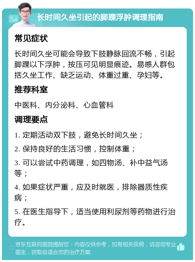 长时间久坐引起的脚踝浮肿调理指南 常见症状 长时间久坐可能会导致下肢静脉回流不畅，引起脚踝以下浮肿，按压可见明显痕迹。易感人群包括久坐工作、缺乏运动、体重过重、孕妇等。 推荐科室 中医科、内分泌科、心血管科 调理要点 1. 定期活动双下肢，避免长时间久坐； 2. 保持良好的生活习惯，控制体重； 3. 可以尝试中药调理，如四物汤、补中益气汤等； 4. 如果症状严重，应及时就医，排除器质性疾病； 5. 在医生指导下，适当使用利尿剂等药物进行治疗。