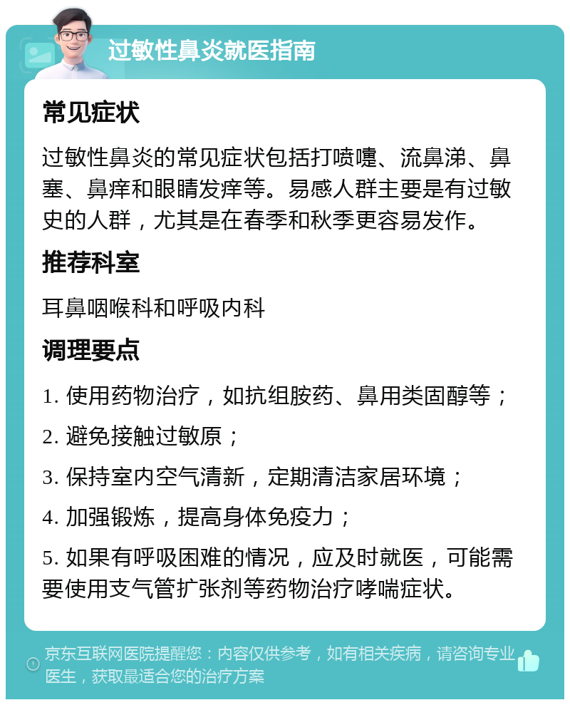 过敏性鼻炎就医指南 常见症状 过敏性鼻炎的常见症状包括打喷嚏、流鼻涕、鼻塞、鼻痒和眼睛发痒等。易感人群主要是有过敏史的人群，尤其是在春季和秋季更容易发作。 推荐科室 耳鼻咽喉科和呼吸内科 调理要点 1. 使用药物治疗，如抗组胺药、鼻用类固醇等； 2. 避免接触过敏原； 3. 保持室内空气清新，定期清洁家居环境； 4. 加强锻炼，提高身体免疫力； 5. 如果有呼吸困难的情况，应及时就医，可能需要使用支气管扩张剂等药物治疗哮喘症状。