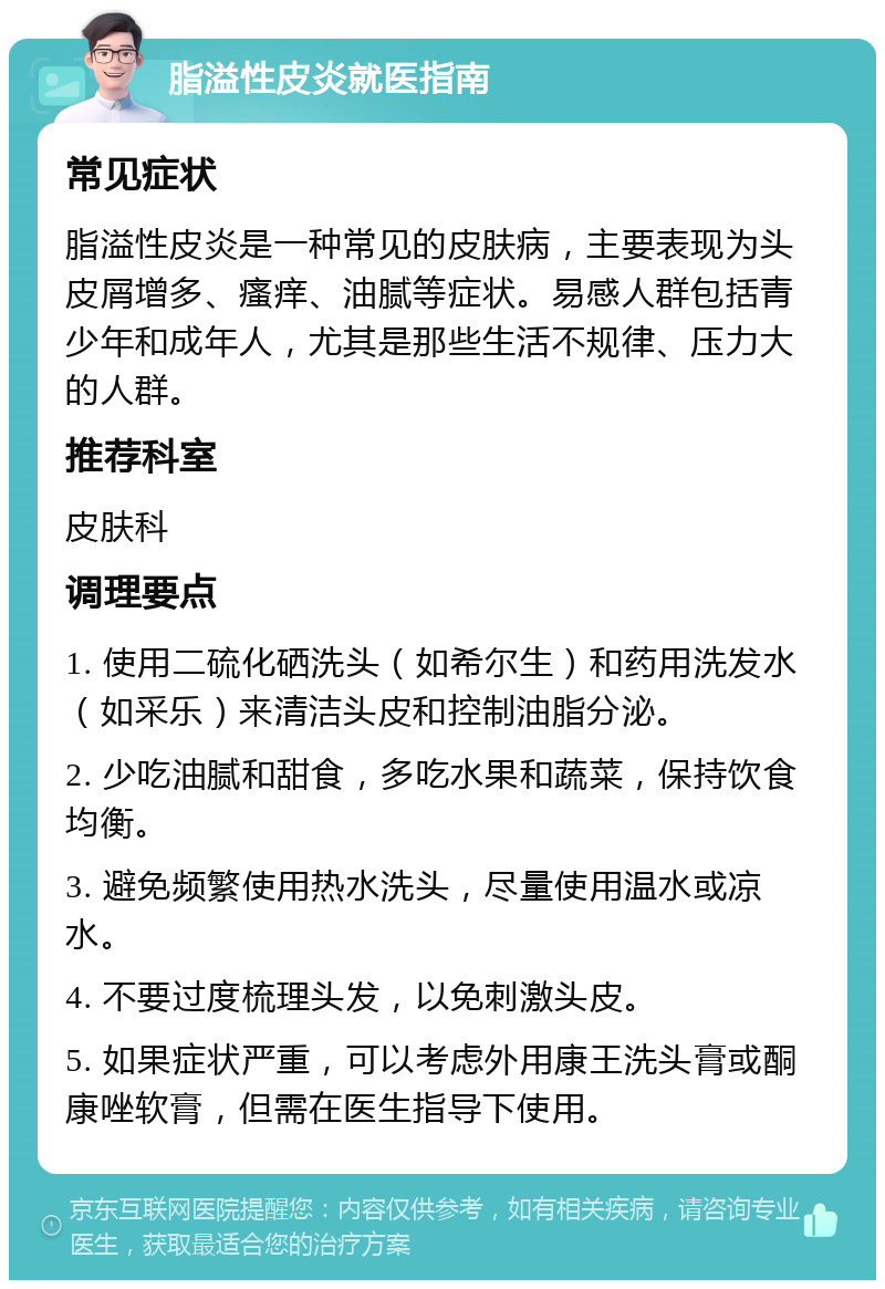 脂溢性皮炎就医指南 常见症状 脂溢性皮炎是一种常见的皮肤病，主要表现为头皮屑增多、瘙痒、油腻等症状。易感人群包括青少年和成年人，尤其是那些生活不规律、压力大的人群。 推荐科室 皮肤科 调理要点 1. 使用二硫化硒洗头（如希尔生）和药用洗发水（如采乐）来清洁头皮和控制油脂分泌。 2. 少吃油腻和甜食，多吃水果和蔬菜，保持饮食均衡。 3. 避免频繁使用热水洗头，尽量使用温水或凉水。 4. 不要过度梳理头发，以免刺激头皮。 5. 如果症状严重，可以考虑外用康王洗头膏或酮康唑软膏，但需在医生指导下使用。