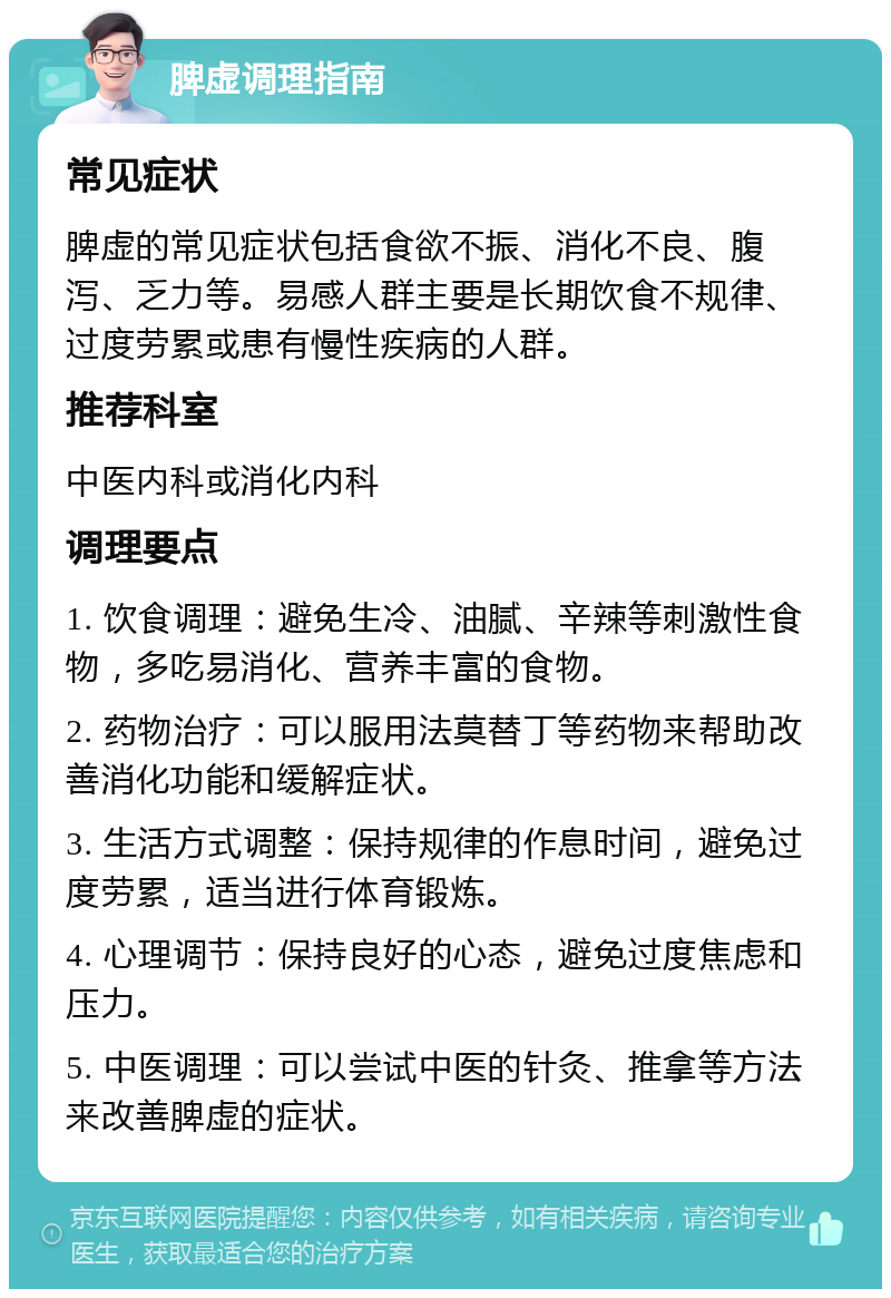 脾虚调理指南 常见症状 脾虚的常见症状包括食欲不振、消化不良、腹泻、乏力等。易感人群主要是长期饮食不规律、过度劳累或患有慢性疾病的人群。 推荐科室 中医内科或消化内科 调理要点 1. 饮食调理：避免生冷、油腻、辛辣等刺激性食物，多吃易消化、营养丰富的食物。 2. 药物治疗：可以服用法莫替丁等药物来帮助改善消化功能和缓解症状。 3. 生活方式调整：保持规律的作息时间，避免过度劳累，适当进行体育锻炼。 4. 心理调节：保持良好的心态，避免过度焦虑和压力。 5. 中医调理：可以尝试中医的针灸、推拿等方法来改善脾虚的症状。