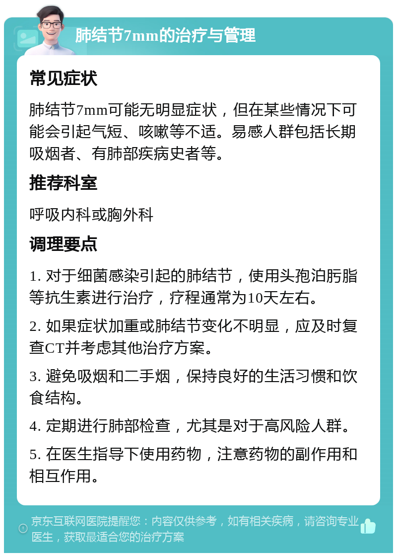 肺结节7mm的治疗与管理 常见症状 肺结节7mm可能无明显症状，但在某些情况下可能会引起气短、咳嗽等不适。易感人群包括长期吸烟者、有肺部疾病史者等。 推荐科室 呼吸内科或胸外科 调理要点 1. 对于细菌感染引起的肺结节，使用头孢泊肟脂等抗生素进行治疗，疗程通常为10天左右。 2. 如果症状加重或肺结节变化不明显，应及时复查CT并考虑其他治疗方案。 3. 避免吸烟和二手烟，保持良好的生活习惯和饮食结构。 4. 定期进行肺部检查，尤其是对于高风险人群。 5. 在医生指导下使用药物，注意药物的副作用和相互作用。