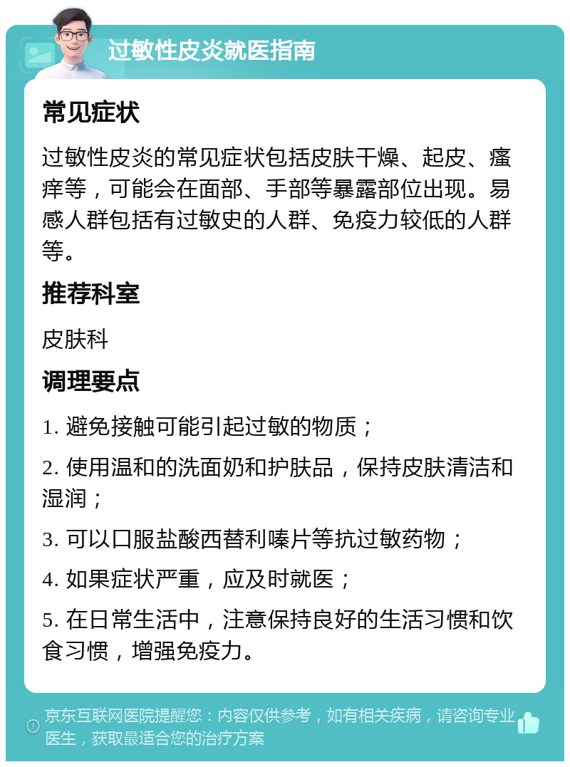 过敏性皮炎就医指南 常见症状 过敏性皮炎的常见症状包括皮肤干燥、起皮、瘙痒等，可能会在面部、手部等暴露部位出现。易感人群包括有过敏史的人群、免疫力较低的人群等。 推荐科室 皮肤科 调理要点 1. 避免接触可能引起过敏的物质； 2. 使用温和的洗面奶和护肤品，保持皮肤清洁和湿润； 3. 可以口服盐酸西替利嗪片等抗过敏药物； 4. 如果症状严重，应及时就医； 5. 在日常生活中，注意保持良好的生活习惯和饮食习惯，增强免疫力。