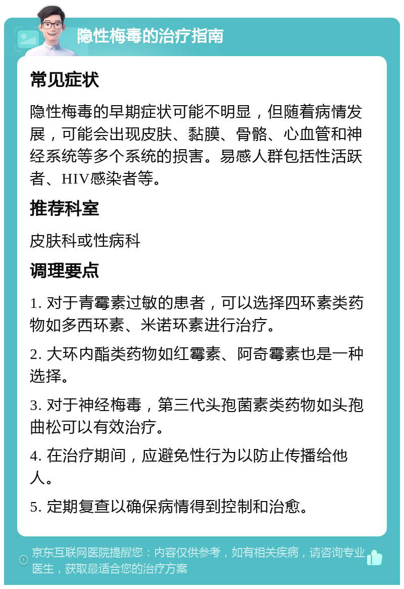 隐性梅毒的治疗指南 常见症状 隐性梅毒的早期症状可能不明显，但随着病情发展，可能会出现皮肤、黏膜、骨骼、心血管和神经系统等多个系统的损害。易感人群包括性活跃者、HIV感染者等。 推荐科室 皮肤科或性病科 调理要点 1. 对于青霉素过敏的患者，可以选择四环素类药物如多西环素、米诺环素进行治疗。 2. 大环内酯类药物如红霉素、阿奇霉素也是一种选择。 3. 对于神经梅毒，第三代头孢菌素类药物如头孢曲松可以有效治疗。 4. 在治疗期间，应避免性行为以防止传播给他人。 5. 定期复查以确保病情得到控制和治愈。