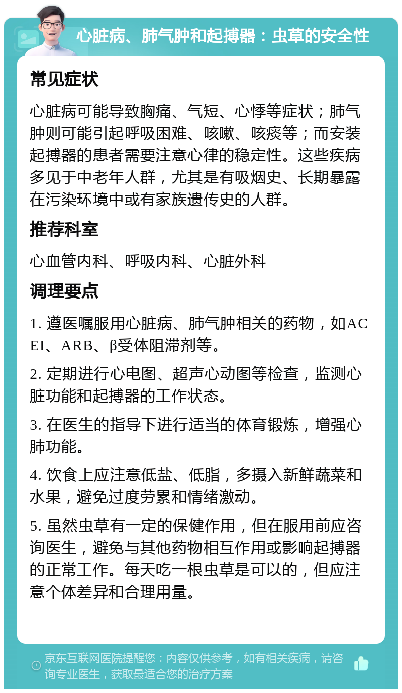 心脏病、肺气肿和起搏器：虫草的安全性 常见症状 心脏病可能导致胸痛、气短、心悸等症状；肺气肿则可能引起呼吸困难、咳嗽、咳痰等；而安装起搏器的患者需要注意心律的稳定性。这些疾病多见于中老年人群，尤其是有吸烟史、长期暴露在污染环境中或有家族遗传史的人群。 推荐科室 心血管内科、呼吸内科、心脏外科 调理要点 1. 遵医嘱服用心脏病、肺气肿相关的药物，如ACEI、ARB、β受体阻滞剂等。 2. 定期进行心电图、超声心动图等检查，监测心脏功能和起搏器的工作状态。 3. 在医生的指导下进行适当的体育锻炼，增强心肺功能。 4. 饮食上应注意低盐、低脂，多摄入新鲜蔬菜和水果，避免过度劳累和情绪激动。 5. 虽然虫草有一定的保健作用，但在服用前应咨询医生，避免与其他药物相互作用或影响起搏器的正常工作。每天吃一根虫草是可以的，但应注意个体差异和合理用量。