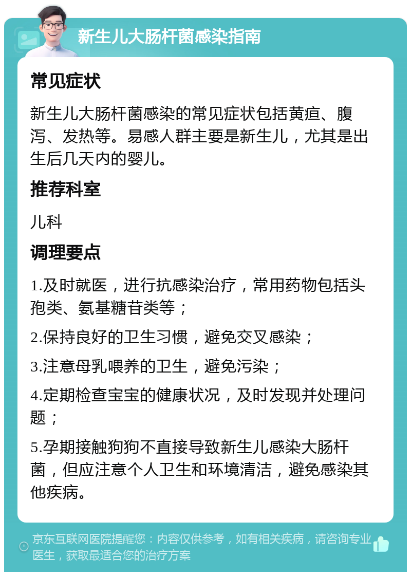 新生儿大肠杆菌感染指南 常见症状 新生儿大肠杆菌感染的常见症状包括黄疸、腹泻、发热等。易感人群主要是新生儿，尤其是出生后几天内的婴儿。 推荐科室 儿科 调理要点 1.及时就医，进行抗感染治疗，常用药物包括头孢类、氨基糖苷类等； 2.保持良好的卫生习惯，避免交叉感染； 3.注意母乳喂养的卫生，避免污染； 4.定期检查宝宝的健康状况，及时发现并处理问题； 5.孕期接触狗狗不直接导致新生儿感染大肠杆菌，但应注意个人卫生和环境清洁，避免感染其他疾病。