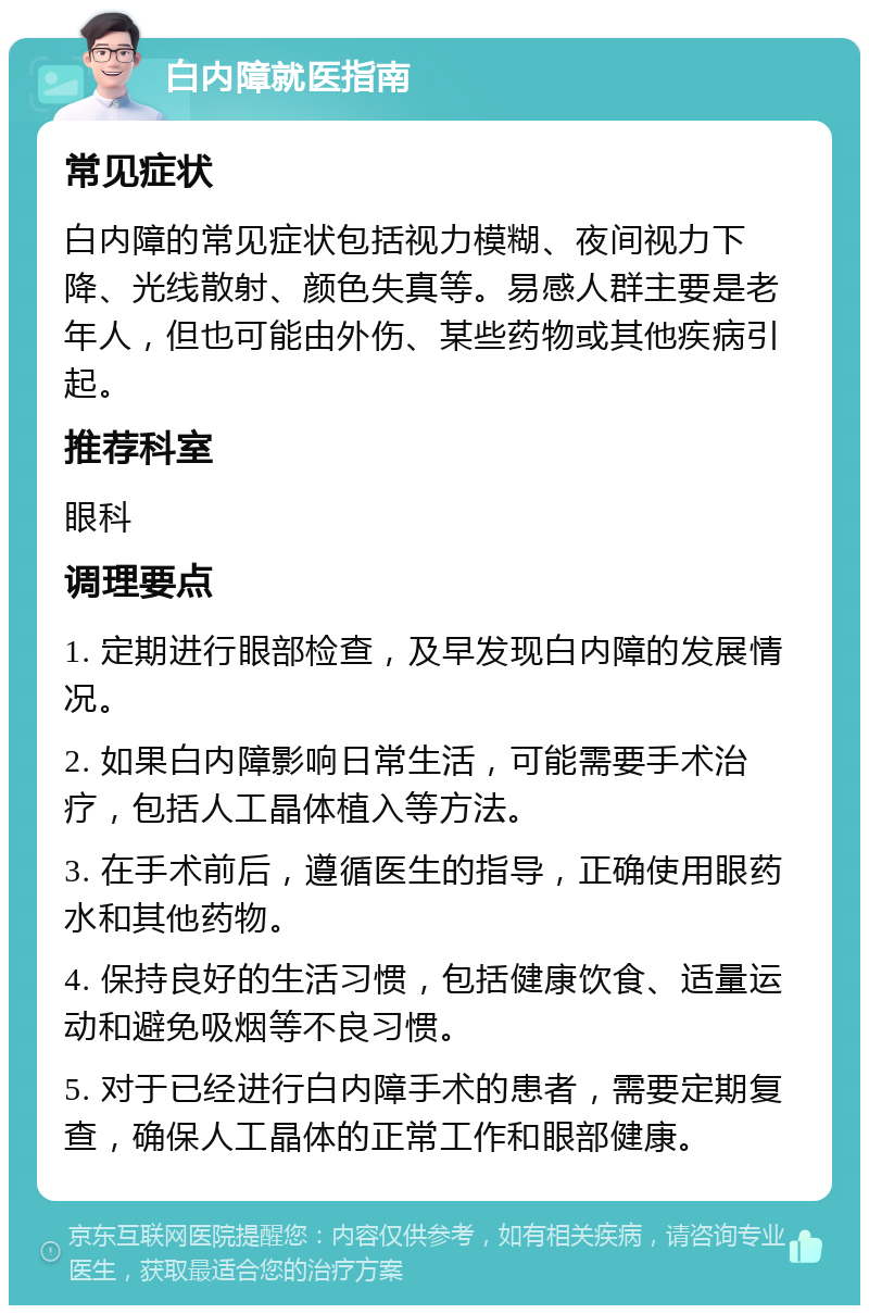 白内障就医指南 常见症状 白内障的常见症状包括视力模糊、夜间视力下降、光线散射、颜色失真等。易感人群主要是老年人，但也可能由外伤、某些药物或其他疾病引起。 推荐科室 眼科 调理要点 1. 定期进行眼部检查，及早发现白内障的发展情况。 2. 如果白内障影响日常生活，可能需要手术治疗，包括人工晶体植入等方法。 3. 在手术前后，遵循医生的指导，正确使用眼药水和其他药物。 4. 保持良好的生活习惯，包括健康饮食、适量运动和避免吸烟等不良习惯。 5. 对于已经进行白内障手术的患者，需要定期复查，确保人工晶体的正常工作和眼部健康。