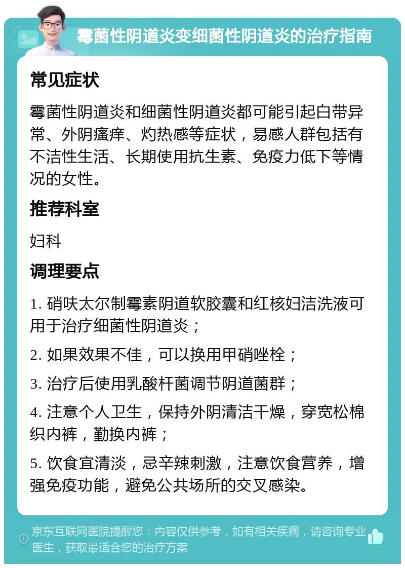 霉菌性阴道炎变细菌性阴道炎的治疗指南 常见症状 霉菌性阴道炎和细菌性阴道炎都可能引起白带异常、外阴瘙痒、灼热感等症状，易感人群包括有不洁性生活、长期使用抗生素、免疫力低下等情况的女性。 推荐科室 妇科 调理要点 1. 硝呋太尔制霉素阴道软胶囊和红核妇洁洗液可用于治疗细菌性阴道炎； 2. 如果效果不佳，可以换用甲硝唑栓； 3. 治疗后使用乳酸杆菌调节阴道菌群； 4. 注意个人卫生，保持外阴清洁干燥，穿宽松棉织内裤，勤换内裤； 5. 饮食宜清淡，忌辛辣刺激，注意饮食营养，增强免疫功能，避免公共场所的交叉感染。