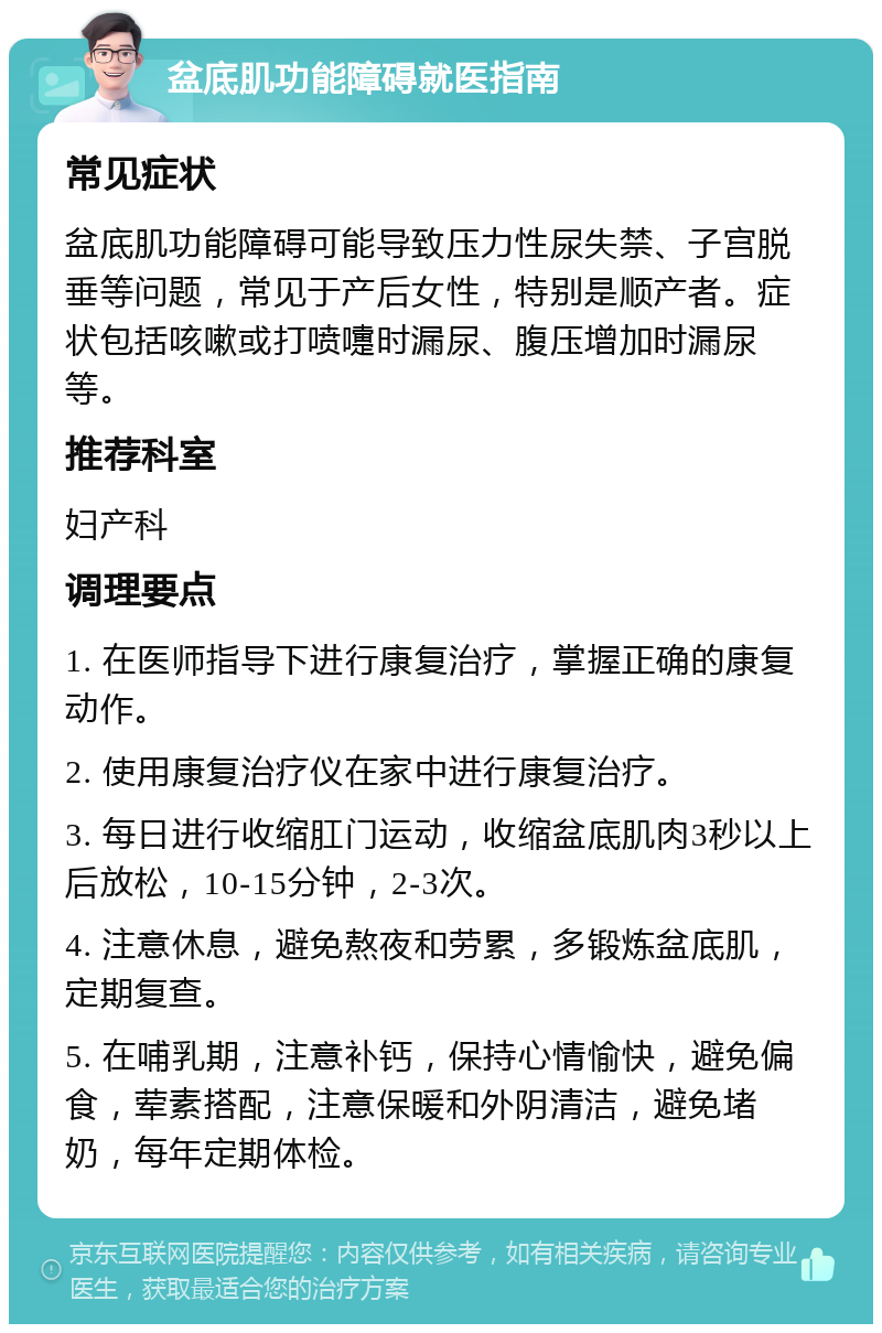 盆底肌功能障碍就医指南 常见症状 盆底肌功能障碍可能导致压力性尿失禁、子宫脱垂等问题，常见于产后女性，特别是顺产者。症状包括咳嗽或打喷嚏时漏尿、腹压增加时漏尿等。 推荐科室 妇产科 调理要点 1. 在医师指导下进行康复治疗，掌握正确的康复动作。 2. 使用康复治疗仪在家中进行康复治疗。 3. 每日进行收缩肛门运动，收缩盆底肌肉3秒以上后放松，10-15分钟，2-3次。 4. 注意休息，避免熬夜和劳累，多锻炼盆底肌，定期复查。 5. 在哺乳期，注意补钙，保持心情愉快，避免偏食，荤素搭配，注意保暖和外阴清洁，避免堵奶，每年定期体检。