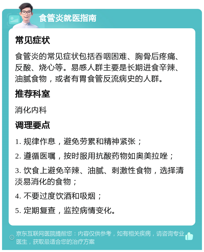 食管炎就医指南 常见症状 食管炎的常见症状包括吞咽困难、胸骨后疼痛、反酸、烧心等。易感人群主要是长期进食辛辣、油腻食物，或者有胃食管反流病史的人群。 推荐科室 消化内科 调理要点 1. 规律作息，避免劳累和精神紧张； 2. 遵循医嘱，按时服用抗酸药物如奥美拉唑； 3. 饮食上避免辛辣、油腻、刺激性食物，选择清淡易消化的食物； 4. 不要过度饮酒和吸烟； 5. 定期复查，监控病情变化。