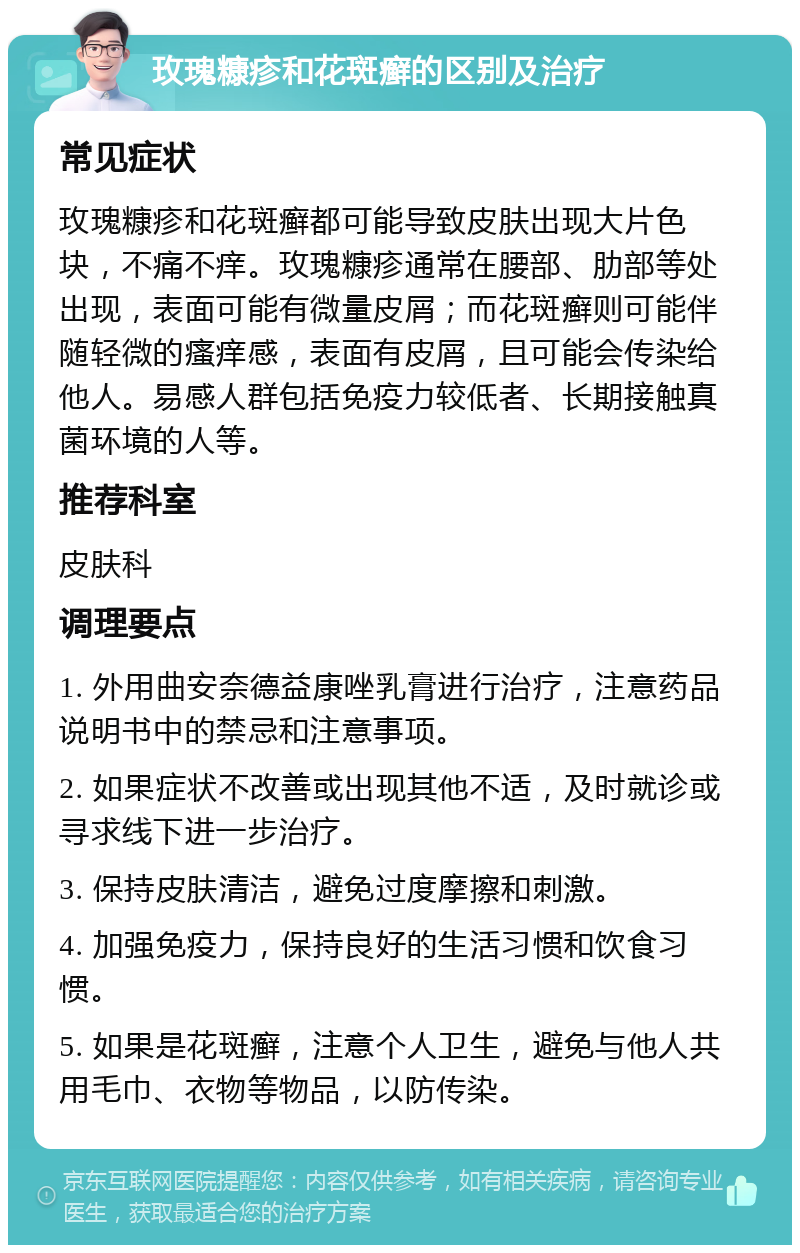 玫瑰糠疹和花斑癣的区别及治疗 常见症状 玫瑰糠疹和花斑癣都可能导致皮肤出现大片色块，不痛不痒。玫瑰糠疹通常在腰部、肋部等处出现，表面可能有微量皮屑；而花斑癣则可能伴随轻微的瘙痒感，表面有皮屑，且可能会传染给他人。易感人群包括免疫力较低者、长期接触真菌环境的人等。 推荐科室 皮肤科 调理要点 1. 外用曲安奈德益康唑乳膏进行治疗，注意药品说明书中的禁忌和注意事项。 2. 如果症状不改善或出现其他不适，及时就诊或寻求线下进一步治疗。 3. 保持皮肤清洁，避免过度摩擦和刺激。 4. 加强免疫力，保持良好的生活习惯和饮食习惯。 5. 如果是花斑癣，注意个人卫生，避免与他人共用毛巾、衣物等物品，以防传染。