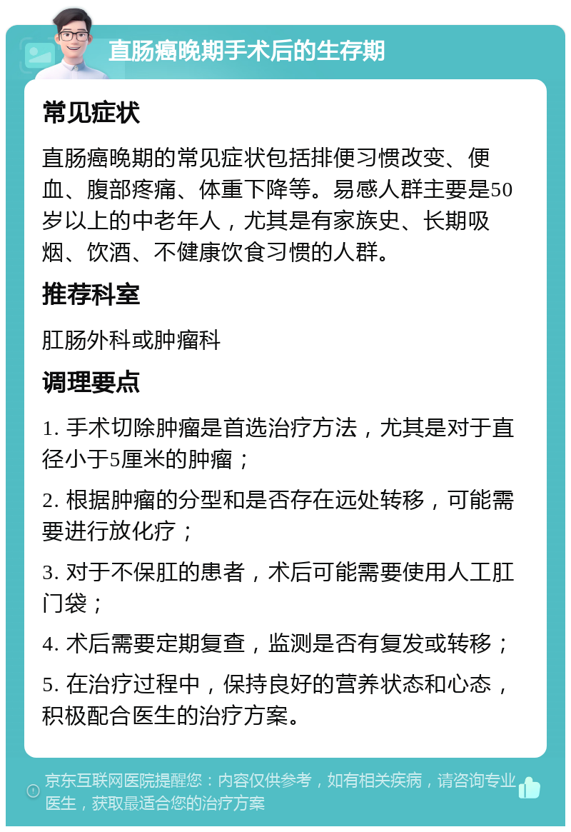 直肠癌晚期手术后的生存期 常见症状 直肠癌晚期的常见症状包括排便习惯改变、便血、腹部疼痛、体重下降等。易感人群主要是50岁以上的中老年人，尤其是有家族史、长期吸烟、饮酒、不健康饮食习惯的人群。 推荐科室 肛肠外科或肿瘤科 调理要点 1. 手术切除肿瘤是首选治疗方法，尤其是对于直径小于5厘米的肿瘤； 2. 根据肿瘤的分型和是否存在远处转移，可能需要进行放化疗； 3. 对于不保肛的患者，术后可能需要使用人工肛门袋； 4. 术后需要定期复查，监测是否有复发或转移； 5. 在治疗过程中，保持良好的营养状态和心态，积极配合医生的治疗方案。