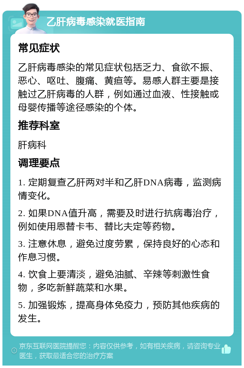 乙肝病毒感染就医指南 常见症状 乙肝病毒感染的常见症状包括乏力、食欲不振、恶心、呕吐、腹痛、黄疸等。易感人群主要是接触过乙肝病毒的人群，例如通过血液、性接触或母婴传播等途径感染的个体。 推荐科室 肝病科 调理要点 1. 定期复查乙肝两对半和乙肝DNA病毒，监测病情变化。 2. 如果DNA值升高，需要及时进行抗病毒治疗，例如使用恩替卡韦、替比夫定等药物。 3. 注意休息，避免过度劳累，保持良好的心态和作息习惯。 4. 饮食上要清淡，避免油腻、辛辣等刺激性食物，多吃新鲜蔬菜和水果。 5. 加强锻炼，提高身体免疫力，预防其他疾病的发生。