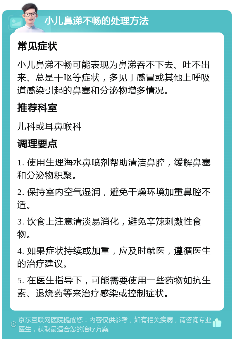 小儿鼻涕不畅的处理方法 常见症状 小儿鼻涕不畅可能表现为鼻涕吞不下去、吐不出来、总是干呕等症状，多见于感冒或其他上呼吸道感染引起的鼻塞和分泌物增多情况。 推荐科室 儿科或耳鼻喉科 调理要点 1. 使用生理海水鼻喷剂帮助清洁鼻腔，缓解鼻塞和分泌物积聚。 2. 保持室内空气湿润，避免干燥环境加重鼻腔不适。 3. 饮食上注意清淡易消化，避免辛辣刺激性食物。 4. 如果症状持续或加重，应及时就医，遵循医生的治疗建议。 5. 在医生指导下，可能需要使用一些药物如抗生素、退烧药等来治疗感染或控制症状。